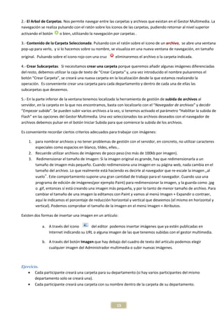 2.- El Arbol de Carpetas. Nos permite navegar entre las carpetas y archivos que existan en el Gestor Multimedia. La
                        .
navegación se realiza pulsando con el ratón sobre los iconos de las carpetas, pudiendo retornar al nivel superior
activando el botón    o bien, utilizando la navegación por carpetas .

3.- Contenido de la Carpeta Seleccionada Pulsando con el ratón sobre el icono de un archivo, se abre una ventana
                             Seleccionada:
pop-up para verlo, y si lo hacemos sobre su nombre, se visualiza en una nueva ventana de navegación, en tamaño
original. Pulsando sobre el icono rojo con una cruz     eliminaremos el archivo o la carpeta indicada.

4.- Crear Subcarpetas: Si necesitamos crear una carpeta porque queremos añadir algunas im   imágenes diferenciadas
del resto, debemos utilizar la caja de texto de “Crear Carpeta y, una vez introducido el nombre pulsaremos el
         ,                                             Carpeta”
botón “Crear Carpeta”, se creará una nueva carpeta en la localización desde la que estamos realizando la
                      ,
operación. Es conveniente crear una carpeta para cada departamento y dentro de cada una de ellas las
subcarpetas que deseemos.

5.- En la parte inferior de la ventana tenemos localizada la herramienta de gestión de subida de archivos al
servidor, en la carpeta en la que nos encontramos, basta con localizarlo con el “Navegador de archivos y decidir
                                                                                “Navegador archivos”
“Empezar subida”. Se pueden subir varios archivos a la vez, si tenemos activado el parámetro “Habilitar la subida de
                   ”.
Flash” en las opciones del Gestor Multimedia. Una vez seleccionados los archivos deseados con el navegador de
archivos debemos pulsar en el botón Iniciar Subida para que comience la subida de los archivos.

Es conveniente recordar ciertos criterios adecuados para trabajar con imágenes:

    1. para nombrar archivos y no tener problemas de gestión con el servidor, en concreto, no utilizar caracteres
       especiales como espacios en blanco, tildes eñes…
                                             tildes,
    2. Recuerde utilizar archivos de imágenes de poco peso ( más de 100kb por imagen).
                                                             (no
    3. Redimensionar el tamaño de Imagen: Si la imagen original es grande, hay que redimensionarl a un
                            amaño                                                     redimensionarla
       tamaño de imagen más pequeño. Cuando redimensiona una imagen en su página web, nada cambia en el
       tamaño del archivo. Lo que realmente está haciendo es decirle al navegador que re
                                                                          navegador     re-escale la imagen „al
       vuelo‟. Este comportamiento supone una gran cantidad de trabajo para el navegador. Cuando usa una
               .
       programa de edición de imágenes
                                  imágenes(por ejemplo Paint) para redimensionar la imagen, y la guarda como .jpg
       o .gif, entonces sí está creando una imagen más pequeña, y por lo tanto de menor tamaño de archivo. Para
       cambiar el tamaño de una imagen la editamos con Paint y vamos al menú Imagen + Expandir o contraer,
       aquí le indicamos el porcentaje de reducción horizontal y vertical que deseemos (el mismo en horizontal y
       vertical). Podemos comprobar el tamaño de la imagen en el menú Imagen + Atributos.

Existen dos formas de insertar una imagen en un artículo:

            a. A través del icono      del editor podemos insertar imágenes que ya estén publ
                                                                                          publicadas en
               Internet indicando su URL o alguna imagen de las que tenemos subidas con el gestor multimedia
                                                                                                  multimedia.

            b. A través del botón Imagen que hay debajo del cuadro de texto del artículo podemos elegir
               cualquier imagen del Administrador multimedia o subir nuevas imágenes.
                                                                            imágenes.



Ejercicio.
    • Cada participante creará una carpeta para su departamento (si hay varios participantes del mismo
        departamento solo se creará una).
    • Cada participante creará una carpeta con su nombre dentro de la carpeta de su departamento.




                                                        15
 