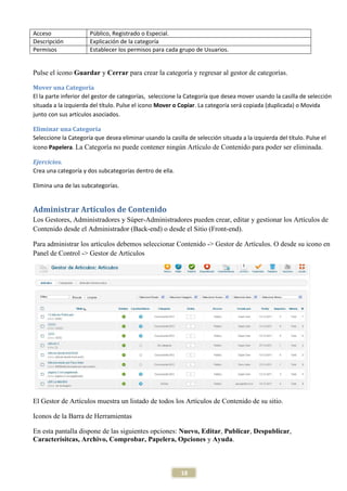 Acceso                Público, Registrado o Especial.
Descripción           Explicación de la categoría
Permisos              Establecer los permisos para cada grupo de Usuarios.


Pulse el icono Guardar y Cerrar para crear la categoría y regresar al gestor de categorías.

Mover una Categoría
El la parte inferior del gestor de categorías, seleccione la Categoría que desea mover usando la casilla de selección
situada a la izquierda del título. Pulse el icono Mover o Copiar. La categoría será copiada (duplicada) o Movida
junto con sus artículos asociados.

Eliminar una Categoría
Seleccione la Categoría que desea eliminar usando la casilla de selección situada a la izquierda del título. Pulse el
icono Papelera. La Categoría no puede contener ningún Artículo de Contenido para poder ser eliminada.

Ejercicios.
Crea una categoría y dos subcategorías dentro de ella.

Elimina una de las subcategorías.


Administrar Artículos de Contenido
Los Gestores, Administradores y Súper-Administradores pueden crear, editar y gestionar los Artículos de
Contenido desde el Administrador (Back-end) o desde el Sitio (Front-end).

Para administrar los artículos debemos seleccionar Contenido -> Gestor de Artículos. O desde su icono en
Panel de Control -> Gestor de Artículos




El Gestor de Artículos muestra un listado de todos los Artículos de Contenido de su sitio.

Iconos de la Barra de Herramientas

En esta pantalla dispone de las siguientes opciones: Nuevo, Editar, Publicar, Despublicar,
Caracterísitcas, Archivo, Comprobar, Papelera, Opciones y Ayuda.



                                                           18
 
