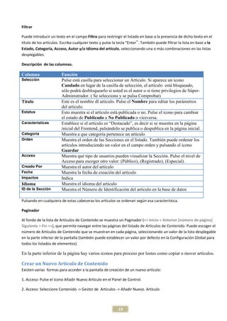 Filtrar

Puede introducir un texto en el campo Filtro para restringir el listado en base a la presencia de dicho texto en el
título de los artículos. Escriba cualquier texto y pulse la tecla “Enter‟. También puede filtrar la lista en base a la
Estado, Categoría, Acceso, Autor y/o Idioma del artículo, seleccionando una o más combinaciones en las listas
desplegables.

Descripción de las columnas.

Columna                 Función
Selección               Pulse está casilla para seleccionar un Artículo. Si aparece un icono
                        Candado en lugar de la casilla de selección, el artículo está bloqueado,
                        sólo podrá desbloquearlo si usted es el autor o si tiene privilegios de Súper-
                        Administrador. ( Se selecciona y se pulsa Comprobar)
Título                  Este es el nombre dl artículo. Pulse el Nombre para editar los parámetros
                        del artículo.
Estatus                 Esto muestra si el artículo está publicada o no. Pulse el icono para cambiar
                        el estado de Publicado a No Publicado o viceversa.
Características         Establece si el artículo es “Destacado”, es decir si se muestra en la página
                        inicial del Frontend, pulsándolo se publica o despublica en la página inicial.
Categoría               Muestra a que categoría pertenece un artículo
Orden                   Muestra el orden de las Secciones en el listado. También puede ordenar los
                        artículos introduciendo un valor en el campo orden y pulsando el icono
                        Guardar
Acceso                  Muestra qué tipo de usuarios pueden visualizar la Sección. Pulse el nivel de
                        Acceso para escoger otro valor: (Público), (Registrado), (Especial).
Creado Por              Muestra el autor del artículo
Fecha                   Muestra la fecha de creación del artículo
Impactos                Indica
Idioma                  Muestra el idioma del artículo
ID de la Sección        Muestra el Número de Identificación del artículo en la base de datos

Pulsando en cualquiera de estas cabeceras los artículos se ordenan según esa característica.

Paginador

Al fondo de la lista de Artículos de Contenido se muestra un Paginador (<< Inicio < Anterior [número de página]
Siguiente > Fin >>), que permite navegar entre las páginas del listado de Artículos de Contenido. Puede escoger el
número de Artículos de Contenido que se muestran en cada página, seleccionando un valor de la lista desplegable
en la parte inferior de la pantalla (también puede establecer un valor por defecto en la Configuración Global para
todos los listados de elementos).

En la parte inferior de la página hay varios iconos para proceso por lostes como copiar o mover artículos.

Crear un Nuevo Artículo de Contenido
Existen varias formas para acceder a la pantalla de creación de un nuevo artículo:

1. Acceso: Pulse el icono Añadir Nuevo Artículo en el Panel de Control.

2. Acceso: Seleccione Contenido -> Gestor de Artículos -> Añadir Nuevo. Artículo



                                                            19
 