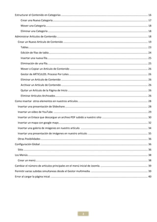 Estructurar el Contenido en Categorías ....................................................................................................................... 16
       Crear una Nueva Categoría................................................................................................................................... 17
       Mover una Categoría ............................................................................................................................................ 18
       Eliminar una Categoría ......................................................................................................................................... 18
Administrar Artículos de Contenido ............................................................................................................................. 18
   Crear un Nuevo Artículo de Contenido .................................................................................................................... 19
       Tablas. ................................................................................................................................................................... 23
       Edición de filas de tabla ........................................................................................................................................ 24
       Insertar una nueva fila .......................................................................................................................................... 25
       Eliminación de una fila.......................................................................................................................................... 25
       Mover o Copiar un Artículo de Contenido ........................................................................................................... 26
       Gestor de ARTICULOS. Proceso Por Lotes ............................................................................................................ 26
       Eliminar un Artículo de Contenido ....................................................................................................................... 26
       Archivar un Artículo de Contenido ....................................................................................................................... 26
       Quitar un Artículo de la Página de Inicio .............................................................................................................. 26
       Eliminar Artículos Archivados ............................................................................................................................... 26
Como insertar otros elementos en nuestros artículos. ............................................................................................... 28
   Insertar una presentación de Slideshare. ................................................................................................................. 28
   Insertar un vídeo de YouTube. ................................................................................................................................. 29
   Insertar un Enlace que descargue un archivo PDF subido a nuestro sitio ............................................................... 30
   Insertar un mapa con google maps .......................................................................................................................... 32
   Insertar una galería de imágenes en nuestro artículo. ............................................................................................ 34
   Insertar una presentación de imágenes en nuestro artículo. .................................................................................. 35
   Otras Posibilidades ................................................................................................................................................... 36
Configuración Global. ................................................................................................................................................... 36
   Sitio ........................................................................................................................................................................... 36
Los Menús..................................................................................................................................................................... 38
   Crear un menú .......................................................................................................................................................... 38
Cambiar el número de artículos principales en el menú inicial de Joomla. ................................................................. 39
Permitir varias subidas simultaneas desde el Gestor multimedia. .............................................................................. 39
Error al cargar la página inical. ..................................................................................................................................... 40




                                                                                          2
 