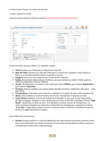 3. Pulsar el icono “Nuevo” en el Gestor de Artículos.

4. Acceso: Desde el Frontend.

Cualquiera de esas acciones mostrará la pantalla Gestor de Artículos: Añadir Nuevo Artículo




En este formulario hay que rellenar los siguientes campos:

    •   Título Introduzca un Título para el Artículo de Contenido.
    •   Alias del Título Introduzca un Alias del Título para el Artículo
                                                                      de Contenido o mejor déjelo en
        blanco y se insertará automáticamente al guardar el artículo.
    •   Categoría Seleccione una Categoría para el Artículo de Contenido.
    •   Estatus. Normalmente seleccionaremos Publicado, para que el articulo sea visible. También podemos
        seleccionar Despublicar, Archivar o Eliminar.
    •   Acceso. Determinamos si el artículo será visible para todo el Público, para usuarios Registrados      o
        para usuarios Especiales.
    •   Permisos. Podemos estableer que usuarios tendrán derechos de edición, modificación, eliminación… sobre
        este artículo.
    •   Características. Si deseamos que el artículo se publique en la página de inicio seleccionaremos Si.
    •   Idioma. Seleccionamos el texto del idioma del artículo, normalmente lo dejamos en Todo.
    •   Texto artículo Introduzca el Texto del Artículo de Contenido. Si este texto es muy largo puede
        dividirse en páginas situando el cursor donde queremos hacer la división y pulsando el botón “Page
        Break” situado bajo el editor de texto. Si lo deseado es mostrar un texto de introducción y un
        enlace al artículo completo, nos situaremos al final del texto introductorio y pulsaremos el botón
        “Leer Mas” situado bajo el editor de texto, se creará un enlace al final de la introducción que nos
        llevará a la página del artículo completo.


Bajo el editor hay cuatro botones:

    •   Artículo: Al pulsarlo aparece un cuadro de diálogo para que seleccionemos que artículo queremos enlazar
        dentro de la información que estamos escribiendo. Si hay muchos artículos podemos utilizar las opciones
        de filtrado que nos ofrece este cuadro de diálogo.




                                                        20
 