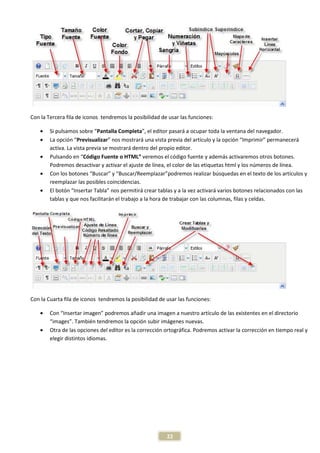 Con la Tercera fila de iconos tendremos la posibilidad de usar las funciones:

    •   Si pulsamos sobre “Pantalla Completa”, el editor pasará a ocupar toda la ventana del navegador.
    •   La opción “Previsualizar” nos mostrará una vista previa del artículo y la opción “Imprimir” permanecerá
        activa. La vista previa se mostrará dentro del propio editor.
    •   Pulsando en “Código Fuente o HTML” veremos el código fuente y además activaremos otros botones.
        Podremos desactivar y activar el ajuste de línea, el color de las etiquetas html y los números de línea.
    •   Con los botones “Buscar” y “Buscar/Reemplazar”podremos realizar búsquedas en el texto de los artículos y
        reemplazar las posibles coincidencias.
    •   El botón “Insertar Tabla” nos permitirá crear tablas y a la vez activará varios botones relacionados con las
        tablas y que nos facilitarán el trabajo a la hora de trabajar con las columnas, filas y celdas.




Con la Cuarta fila de iconos tendremos la posibilidad de usar las funciones:

    •   Con “Insertar imagen” podremos añadir una imagen a nuestro artículo de las existentes en el directorio
        “images”. También tendremos la opción subir imágenes nuevas.
    •   Otra de las opciones del editor es la corrección ortográfica. Podremos activar la corrección en tiempo real y
        elegir distintos idiomas.




                                                         22
 