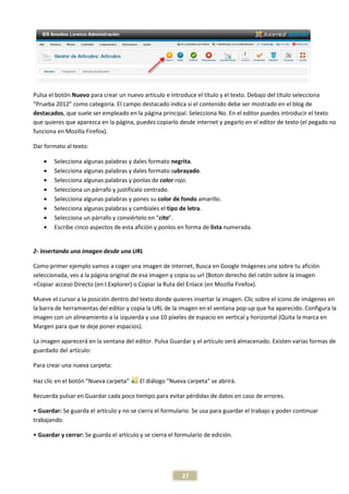 Pulsa el botón Nuevo para crear un nuevo artículo e introduce el título y el texto. Debajo del título selecciona
“Prueba 2012” como categoría. El campo destacado indica si el contenido debe ser mostrado en el blog de
destacados, que suele ser empleado en la página principal. Selecciona No. En el editor puedes introducir el texto
que quieres que aparezca en la página, puedes copiarlo desde internet y pegarlo en el editor de texto (el pegado no
                            n
funciona en Mozilla Firefox).

Dar formato al texto:

    •   Selecciona algunas palabras y dales formato negrita.
    •   Selecciona algunas palabras y dales formato s subrayado.
    •   Selecciona algunas palabras y ponlas de color rojo.
    •   Selecciona un párrafo y justifícalo centrado.
    •   Selecciona algunas palabras y pon su color de fondo amarillo.
                                        pones
    •   Selecciona algunas palabras y cambiales el tipo de letra.
    •   Selecciona un párrafo y conviértelo en “cita”.
    •   Escribe cinco aspectos de esta afición y ponlos en forma de lista numerada.


2- Insertando una imagen desde una URL

Como primer ejemplo vamos a coger una imagen de internet, Busca en Google Imágenes una sobre tu afición
     o
seleccionada, ves a la página original de esa imagen y copia su url (Boton derecho del ratón sobre la imagen
+Copiar acceso Directo (en I.Explorer) o Copia la Ruta del Enlace (en Mozilla Firefox).
                                          Copiar

Mueve el cursor a la posición dentro del texto donde quieres insertar la imagen. Clic sobre el icono de imágenes en
la barra de herramientas del editor y copia la URL de la imagen en el ventana pop-up que ha apare
     rra                                                                           up         aparecido. Configura la
imagen con un alineamiento a la izquierda y usa 10 píxeles de espacio en vertical y horizontal (Quita la marca en
Margen para que te deje poner espacios)
                                espacios).

La imagen aparecerá en la ventana del editor. Pulsa Guardar y el artículo será almacenado. Existen varias formas de
                                                                               almacenado.
guardado del artículo:

Para crear una nueva carpeta:

Haz clic en el botón "Nueva carpeta"      El diálogo "Nueva carpeta" se abrirá.

Recuerda pulsar en Guardar cada poco tiempo para evitar pérdidas de datos en caso de errores
                                                                                     errores.

• Guardar: Se guarda el artículo y no se cierra el formulario. Se usa para guardar el trabajo y poder continuar
trabajando.

• Guardar y cerrar: Se guarda el artículo y se cierra el formulario de edición.




                                                           27
 