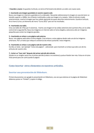 • Guardar y nuevo: Se guarda el artículo, se cierra el formulario de edición y se abre uno nuevo vacío.

3- Insertando una imagen guardada en nuestro espacio web.
Busca una imagen en internet y guárdala en tu ordenador. Recuerda redimensionar la imagen en caso de tener un
tamaño superior a 100Kb, Ves al Gestor multimedia y sube esa imagen a tu carpeta. Edita el artículo creado
anteriormente, inserta la imagen que has subido siguiendo los pasos descritos anteriormente. Guarda el artículo.
Ve al menú Curso y al elemento de menú “Curso 2012” para ver los resultados.

4.- Insertando una tabla.
Crea una tabla de 2 filas por 3 columnas. Inserta una imagen en las celdas exteriores de la primera fila y en la celda
central de la segunda fila. Busca las imágenes en internet sobre el tema elegido y selecciona sólo ver imágenes
pequeñas para evitar las imágenes grandes.

5.- Insertando un enlace a una página web externa.
Busca tres páginas web sobre el tema elegido. Crea enlaces a estas páginas desde cada una de las imágenes
anteriores. Pon un texto que indique la existencia de enlaces pulsando estas imágenes.

6.- Insertando un enlace a una página web de nuestro sitio.
Escribe un texto. `por ejemplo “visita esta página” , selecionalo para insertarle un enlace que abra uno de los
artículos de nuestro sitio.

7.- Incluir un “Leer más” después del primer párrafo del artículo.
Sitúate en un renglón vacio tras el primer párrafo (créalo si no existiera) y pulsa el botón leer más. Pulsa en el icono
Vista previa para ver como queda la página.



Como insertar otros elementos en nuestros artículos.

Insertar una presentación de Slideshare.

Primero buscaremos con google la presentación en Slideshare, una vez que estemos en la página de Slideshare
debemos pulsar en “Embed” y copiar el código.




                                                           28
 