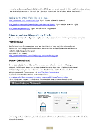 Joomla! es un Sistema de Gestión de Contenidos (CMS), que nos ayuda a construir sitios web fácilmente, pudiendo
crear artículos para nuestros visitantes que contengan información, fotos, videos, audio, documentos…


Ejemplos de sitios creados con Joomla.
http://ies.antares.rivas.educa.madrid.org/ Página web del IES Antares de Rivas

http://ies.mariadezayas.majadahonda.educa.madrid.org/Joomla/ Página web del IES María Zayas

http://www.guggenheim.org/ Página web del Museo Guggenheim.


Estructuras de un sitio creado con Joomla.
Antes de empezar con la configuración explicaremos algunas estructuras y términos para aclarar conceptos.

FRONTEND (Sitio)

Con frontend entendemos que es la parte que los visitantes o usuarios registrados pueden ver
del sitio. Un usuario registrado suele moverse por el frontend. Por ejemplo en una tienda virtual
visita los productos que se muestran.
Nuestro sitio web está en
http://ies.anselmolorenzo.sanmartindelavega.educa.madrid.org/ies/

BACKEND (Administrador)

Esa es la zona de administración, también conocida como administrador. Es posible asignar
permisos a los usuarios registrados que necesiten trabajar en el backend. Este privilegio suele ser
limitado a algunos empleados que llevan la tarea de administrar el sitio. Puedes acceder al
administrador desde /administrator ej. http://localhost/administrator
Nuestro acceso a la administración está en la dirección:
http://ies.anselmolorenzo.sanmartindelavega.educa.madrid.org/ies/administrator/
Desde aquí puedes acceder a la interfaz de administración con tus credenciales de acceso.




Una vez logueado correctamente, tendrás acceso a la administración, la cual está estructurada en función de tus
permisos de usuario.




                                                          3
 