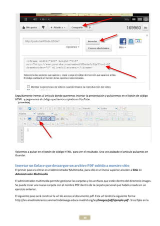 Seguidamente iremos al artículo donde queremos insertar la presentación y pulsaremos en el botón de código
HTML y pegaremos el código que hemos copiado en YouTube.




Volvemos a pulsar en el botón de código HTML para ver el resultado. Una vez acabado el artículo pulsamos en
Guardar.


Insertar un Enlace que descargue un archivo PDF subido a nuestro sitio
El primer paso es entrar en el Administrador Multimedia, para ello en el menú superior acceder a Sitio >>
Administrador Multimedia

El administrador multimedia permite gestionar las carpetas y los archivos que están dentro del directorio images.
Se puede crear una nueva carpeta con el nombre PDF dentro de la carpeta personal que habéis creado en un
ejercicio anterior.

El siguiente paso será construir la url de acceso al documento pdf. Esta url tendrá la siguiente forma:
http://ies.anselmolorenzo.sanmartindelavega.educa.madrid.org/ies/images/pdf/ejemplo.pdf . Si os fijáis en la




                                                        30
 