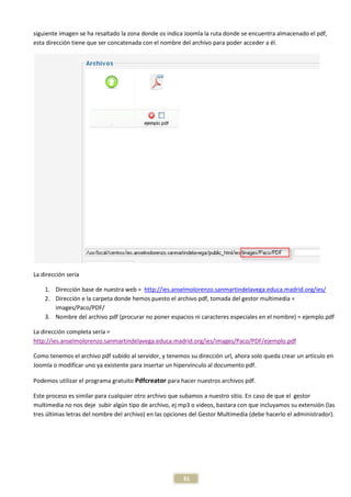 siguiente imagen se ha resaltado la zona donde os indica Joomla la ruta donde se encuentra almacenado el pdf,
esta dirección tiene que ser concatenada con el nombre del archivo para poder acceder a él.




La dirección sería

    1. Dirección base de nuestra web = http://ies.anselmolorenzo.sanmartindelavega.educa.madrid.org/ies/
    2. Dirección e la carpeta donde hemos puesto el archivo pdf, tomada del gestor multimedia =
       images/Paco/PDF/
    3. Nombre del archivo pdf (procurar no poner espacios ni caracteres especiales en el nombre) = ejemplo.pdf

La dirección completa sería =
http://ies.anselmolorenzo.sanmartindelavega.educa.madrid.org/ies/images/Paco/PDF/ejemplo.pdf

Como tenemos el archivo pdf subido al servidor, y tenemos su dirección url, ahora solo queda crear un artículo en
Joomla o modificar uno ya existente para insertar un hipervínculo al documento pdf.

Podemos utilizar el programa gratuito Pdfcreator para hacer nuestros archivos pdf.

Este proceso es similar para cualquier otro archivo que subamos a nuestro sitio. En caso de que el gestor
multimedia no nos deje subir algún tipo de archivo, ej mp3 o videos, bastara con que incluyamos su extensión (las
tres últimas letras del nombre del archivo) en las opciones del Gestor Multimedia (debe hacerlo el administrador).




                                                        31
 