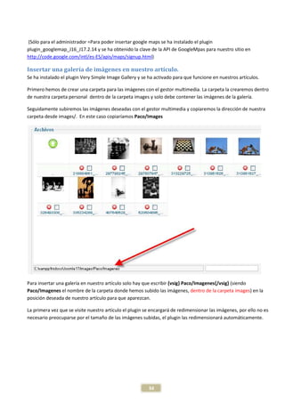 (Sólo para el administrador =Para poder insertar google maps se ha instalado el plugin
plugin_googlemap_J16_J17.2.14 y se ha obtenido la clave de la API de GoogleMpas para nuestro sitio en
http://code.google.com/intl/es-ES/apis/maps/signup.html)

Insertar una galería de imágenes en nuestro artículo.
Se ha instalado el plugin Very Simple Image Gallery y se ha activado para que funcione en nuestros artículos.

Primero hemos de crear una carpeta para las imágenes con el gestor multimedia. La carpeta la crearemos dentro
de nuestra carpeta personal dentro de la carpeta images y solo debe contener las imágenes de la galería.

Seguidamente subiremos las imágenes deseadas con el gestor multimedia y copiaremos la dirección de nuestra
carpeta desde images/. En este caso copiaríamos Paco/Images




Para insertar una galería en nuestro artículo solo hay que escribir {vsig} Paco/Imagenes{/vsig} (siendo
Paco/Imagenes el nombre de la carpeta donde hemos subido las imágenes, dentro de la carpeta images) en la
posición deseada de nuestro artículo para que aparezcan.

La primera vez que se visite nuestro artículo el plugin se encargará de redimensionar las imágenes, por ello no es
necesario preocuparse por el tamaño de las imágenes subidas, el plugin las redimensionará automáticamente.




                                                         34
 