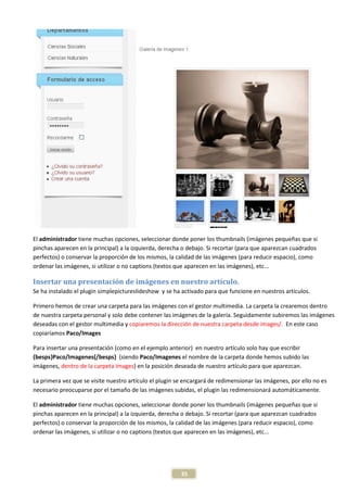 El administrador tiene muchas opciones, seleccionar donde poner los thumbnails (imágenes pequeñas que si
pinchas aparecen en la principal) a la izquierda, derecha o debajo. Si recortar (para que aparezcan cuadrados
perfectos) o conservar la proporción de los mismos, la calidad de las imágenes (para reducir espacio), como
ordenar las imágenes, si utilizar o no captions (textos que aparecen en las imágenes), etc...

Insertar una presentación de imágenes en nuestro artículo.
Se ha instalado el plugin simplepictureslideshow y se ha activado para que funcione en nuestros artículos.

Primero hemos de crear una carpeta para las imágenes con el gestor multimedia. La carpeta la crearemos dentro
de nuestra carpeta personal y solo debe contener las imágenes de la galería. Seguidamente subiremos las imágenes
deseadas con el gestor multimedia y copiaremos la dirección de nuestra carpeta desde images/. En este caso
copiaríamos Paco/Images

Para insertar una presentación (como en el ejemplo anterior) en nuestro artículo solo hay que escribir
{besps}Paco/Imagenes{/besps} (siendo Paco/Imagenes el nombre de la carpeta donde hemos subido las
imágenes, dentro de la carpeta images) en la posición deseada de nuestro artículo para que aparezcan.

La primera vez que se visite nuestro artículo el plugin se encargará de redimensionar las imágenes, por ello no es
necesario preocuparse por el tamaño de las imágenes subidas, el plugin las redimensionará automáticamente.

El administrador tiene muchas opciones, seleccionar donde poner los thumbnails (imágenes pequeñas que si
pinchas aparecen en la principal) a la izquierda, derecha o debajo. Si recortar (para que aparezcan cuadrados
perfectos) o conservar la proporción de los mismos, la calidad de las imágenes (para reducir espacio), como
ordenar las imágenes, si utilizar o no captions (textos que aparecen en las imágenes), etc...




                                                         35
 