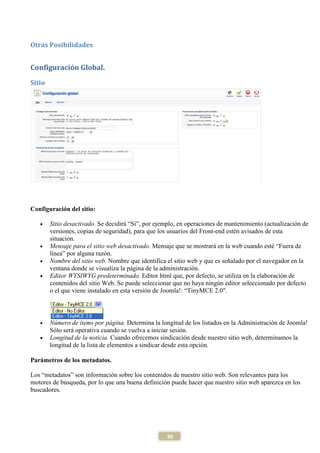 Otras Posibilidades


Configuración Global.
Sitio




Configuración del sitio:

   •    Sitio desactivado. Se decidirá “Sí”, por ejemplo, en operaciones de mantenimiento (actualización de
        versiones, copias de seguridad), para que los usuarios del Front-end estén avisados de esta
        situación.
   •    Mensaje para el sitio web desactivado. Mensaje que se mostrará en la web cuando esté “Fuera de
        línea” por alguna razón.
   •    Nombre del sitio web. Nombre que identifica el sitio web y que es señalado por el navegador en la
        ventana donde se visualiza la página de la administración.
   •    Editor WYSIWYG predeterminado. Editor html que, por defecto, se utiliza en la elaboración de
        contenidos del sitio Web. Se puede seleccionar que no haya ningún editor seleccionado por defecto
        o el que viene instalado en esta versión de Joomla!: “TinyMCE 2.0".



   •    Número de ítems por página. Determina la longitud de los listados en la Administración de Joomla!
        Sólo será operativa cuando se vuelva a iniciar sesión.
   •    Longitud de la noticia. Cuando ofrecemos sindicación desde nuestro sitio web, determinamos la
        longitud de la lista de elementos a sindicar desde esta opción.

Parámetros de los metadatos.

Los “metadatos” son información sobre los contenidos de nuestro sitio web. Son relevantes para los
motores de búsqueda, por lo que una buena definición puede hacer que nuestro sitio web aparezca en los
buscadores.




                                                    36
 