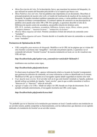•   Meta-Descripción del sitio. Es la descripción, breve, que muestran los motores de búsqueda y la
        que utilizará un usuario del buscador para decidir si es el espacio que busca o no.
    •   Meta-Palabras clave del sitio. Son las palabras más importantes en un documento. Describen el
        principal propósito de nuestro sitio web y el medio de localización de muchos de los motores de
        búsqueda. Se pueden introducir palabras separadas por comas, o varias palabras entre comillas con
        los espacios en blanco correspondientes. Un número óptimo de caracteres en una descripción de
        palabras clave puede estar entre 300 y 500. Por ejemplo, si queremos describir el sitio de la
        biblioteca de nuestro centro de secundaria, una posible relación de términos sería:
        IES, I.E.S., instituto, enseñanza, secundaria, biblioteca, lectura, textos, libros, relatos, poesía,
        “antiguos alumnos”, “nuestras lecturas”, “animación a la lectura”
    •   Mostrar Meta-etiquetas del título. Permite considerar el título del artículo de contenido como
        “metadato”.
    •   Mostrar Meta-etiquetas del autor. Permite decidir si el nombre del autor de contenidos se considera
        como “metadato”.

Parámetros de Optimización de SEO.

    •   URLs amigables para motores de búsqueda. Modifica o no la URL de las páginas que se visitan del
        sitio Joomla! a escrituras más “amigables”. Activada esta primera opción, si queremos ver el
        contenido del artículo “Joomla! License” de nuestra instalación en local, en vez de visualizar una
        URL del tipo:

        http://localhost/index.php?option=com_content&view=article&id=5&Itemid=2

        tendríamos una escritura como sigue,

        http://localhost/index.php/joomla-license

        Si observamos la primera URL, aparece información relativa a la parte de Joomla! (componente)
        que gestiona los artículos de contenido, así como referencias a cómo es identificado en el sistema.
        Modificar la URL que se muestra en el navegador supone añadir seguridad en nuestro sitio web.
    •   Usar Apache mod_rewrite. Si el servidor web en el que está Joomla! instalado es Apache, podemos
        decidir utilizar un módulo de Apache, “mod_rewrite”, para lo que se debe renombrar el archivo
        “htaccess.txt” a “.htaccess”1, antes de activarlo.
    •   Agregar el sufijo a las URLs. Añade un sufijo a la URL basado en el tipo de documento. En el
        ejemplo utilizado anteriormente, el navegador mostraría una URL como sigue,

        http://localhost/index.php/joomla-license.html




1
 Es probable que no te funcione en la instalación que tenemos en local. Cuando realices una instalación en
un servidor remoto, podrás comprobar su funcionamiento, con las indicaciones que daremos en un capítulo
dedicado a la instalación de Joomla! en un servidor remoto.




                                                     37
 