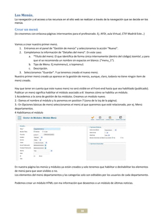 Los Menús.
La navegación y el acceso a los recursos en el sitio web se realizan a través de la navegación que se decide en los
menús.

Crear un menú
(lo crearemos con enlacesa páginas interresantes para el profesorado. Ej. AFDI, aula Virtual, CTIF Madrid Este…)


Vamos a crear nuestro primer menú.
   1. Entramos en el panel de “Gestión de menús” y seleccionamos la acción “Nuevo”.
   2. Completamos la información de “Detalles del menú”. En este caso:
           a. *Título del menú. El que identifica de forma única internamente (dentro del código) Joomla!, y para
               que el se recomienda un nombre sin espacios en blanco. (“menu_1”).
           b. Tipo de Menu: Ej mainmenu1, o topmenu1
           c. Descripción.
   3. Seleccionamos “Guardar”. Y ya tenemos creado el nuevo menú.
Nuestro primer menú creado ya aparece en la gestión de menús, aunque, claro, todavía no tiene ningún ítem de
menú creado.

Hay que tener en cuenta que este nuevo menú no será visible en el Front-end hasta que sea habilitado (publicado).
Publicar un menú significa habilitar el módulo asociado a él. Veamos cómo se habilita un módulo.
1 Accedemos a la zona de gestión de los módulos. Creamos un modulo nuevo.
2.- Damos el nombre al módulo y lo ponemos en position-7 (zona de la Izq de la página).
3.- En Opciones básicas de menú seleccionamos el menú al que queremos que esté relacionado, por ej. Menú
departamentos.
4 Habilitamos el módulo




En nuestra página los menús y módulos ya están creados y solo tenemos que habilitar o deshabilitar los elementos
de menú para que sean visibles o no.
Los elementos del menú departamentos y las categorías solo son editables por los usuarios de cada departamento.

Podemos crear un módulo HTML con ma información que deseemos o un módulo de últimas noticias.




                                                         38
 