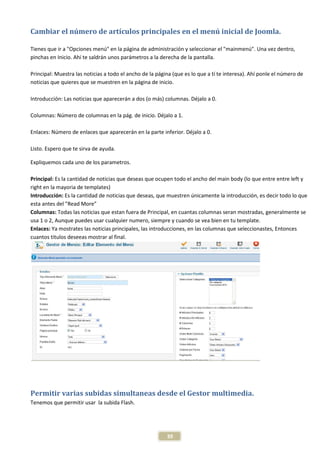 Cambiar el número de artículos principales en el menú inicial de Joomla.

Tienes que ir a "Opciones menú" en la página de administración y seleccionar el "mainmenú". Una vez dentro,
pinchas en Inicio. Ahí te saldrán unos parámetros a la derecha de la pantalla.

Principal: Muestra las noticias a todo el ancho de la página (que es lo que a tí te interesa). Ahí ponle el número de
noticias que quieres que se muestren en la página de inicio.

Introducción: Las noticias que aparecerán a dos (o más) columnas. Déjalo a 0.

Columnas: Número de columnas en la pág. de inicio. Déjalo a 1.

Enlaces: Número de enlaces que aparecerán en la parte inferior. Déjalo a 0.

Listo. Espero que te sirva de ayuda.

Expliquemos cada uno de los parametros.

Principal: Es la cantidad de noticias que deseas que ocupen todo el ancho del main body (lo que entre entre left y
right en la mayoria de templates)
Introducción: Es la cantidad de noticias que deseas, que muestren únicamente la introducción, es decir todo lo que
esta antes del "Read More"
Columnas: Todas las noticias que estan fuera de Principal, en cuantas columnas seran mostradas, generalmente se
usa 1 o 2, Aunque puedes usar cualquier numero, siempre y cuando se vea bien en tu template.
Enlaces: Ya mostrates las noticias principales, las introducciones, en las columnas que seleccionastes, Entonces
cuantos titulos deseeas mostrar al final.




Permitir varias subidas simultaneas desde el Gestor multimedia.
Tenemos que permitir usar la subida Flash.




                                                          39
 