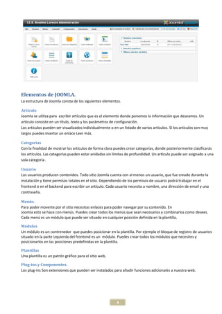 Elementos de JOOMLA.
La estructura de Joomla consta de los siguientes elementos.

Artículo
Joomla se utiliza para escribir artículos que es el elemento donde ponemos la información que deseamos. Un
artículo consiste en un título, texto y los parámetros de configuración.
Los artículos pueden ser visualizados individualmente o en un listado de varios artículos. Si los artículos son muy
largos puedes insertar un enlace Leer más.

Categorías
Con la finalidad de mostrar los artículos de forma clara puedes crear categorías, donde posteriormente clasificarás
los artículos. Las categorías pueden estar anidadas sin límites de profundidad. Un artículo puede ser asignado a una
sola categoría .

Usuario
Los usuarios producen contenidos. Todo sitio Joomla cuenta con al menos un usuario, que fue creado durante la
instalación y tiene permisos totales en el sitio. Dependiendo de los permisos de usuario podrá trabajar en el
frontend o en el backend para escribir un artículo. Cada usuario necesita u nombre, una dirección de email y una
contraseña.

Menús.
Para poder moverte por el sitio necesitas enlaces para poder navegar por su contenido. En
Joomla esto se hace con menús. Puedes crear todos los menús que sean necesarios y combinarlos como desees.
Cada menú es un módulo que puede ser situado en cualquier posición definida en la plantilla.

Módulos
Un módulo es un contrenedor que puedes posicionar en la plantilla. Por ejemplo el bloque de registro de usuarios
situado en la parte izquierda del frontend es un módulo. Puedes crear todos los módulos que necesites y
posicionarlos en las posiciones predefinidas en la plantilla.

Plantillas
Una plantilla es un patrón gráfico para el sitio web.

Plug-ins y Componentes.
Los plug-ins Son extensiones que pueden ser instalados para añadir funciones adicionales a nuestra web.




                                                          4
 