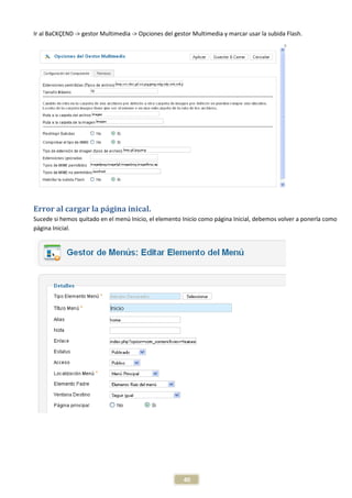 Ir al BaCKÇEND -> gestor Multimedia -> Opciones del gestor Multimedia y marcar usar la subida Flash.




Error al cargar la página inical.
Sucede si hemos quitado en el menú Inicio, el elemento Inicio como página Inicial, debemos volver a ponerla como
página Inicial.




                                                       40
 