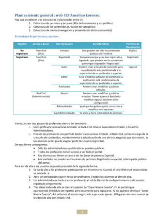 Planteamiento general : web IES Anselmo Lorenzo.
Hay que establecer tres estructuras (relacionadas entre sí):
           1. Estructura de permisos y accesos (Alta de los usuarios y sus perfiles)
           2. Estructura de los contenidos (Creación de categorías)
           3. Estructura de menús (navegación y presentación de los contenidos)

Estructura de permisos y accesos .

  Registro     Acceso a Zonas      Tipo de Usuario                  Características                 Permisos de
                                                                                                    Visualización
    No            Front End           Invitado             Sólo pueden ver sólo los contenidos         Público
 Registrado         (Sitio)                                       públicos de FrontEnd
 Registrado       Front End          Registrado         Son personas que ya se han registrado y      Registrado
                    (Sitio)                            logueado. que pueden ver los contenidos
                                                          que tengan asignación “Registrado”.
                                       Autor           Pueden crear artículos de contenido pero       Especial
                                                          su publicación está condicionada a la
                                                        supervisión de un publicador o superior.
                                       Editor          Crea y modifica artículos de contenido su
                                                            publicación está condicionada a la
                                                        supervisión de un publicador o superior.
                                     Publicador             Pueden crear, modificar y publicar
                                                                         artículos.
                 BackEnd               Gestor               Pueden crear, modificar y publicar
              (Administración)                            artículos. Tienen acceso al BackEnd y
                                                             modificar algunas opciones de la
                                                                       configuración
                                    Administrador       Igual que los gestores pero con acceso a
                                                                 modificar más opciones
                                 SuperAdministrador     Es único y tiene la totalidad de permisos



Vamos a crear dos grupos de profesores dentro del seminario:
            o Unos profesores con acceso ilimitado al Back-End. Uno es Superadministrador, y los otros
                 Administradores.
            o El resto de profesores con perfil de Gestor y con acceso limitado al Back-End, se hacen cargo de la
                 creación de contenidos, mantenimiento y actualización de una de las categorías que se crearán. A
                 los alumnos se les puede asignar perfil de Usuario registrado.
De esta forma conseguimos:
                 • Sólo los administradores y publicadores pueden publicar.
                 • Todos los profesores tienen acceso a ver todo el portal.
                 • Los alumnos no tienen acceso a ver las áreas de permiso Especial
                 • Los invitados no pueden ver las áreas de permisos Registrado o especial, sólo la parte pública
                      del portal.
Para dar de alta a los usuarios se puede proceder de la siguiente forma.
            1. Se da de alta a los profesores participantes en el seminario. Cuando el sitio Web esté desarrollado
                 se procede a:
            2. Abrir un periodo para que el resto de profesores y todos los alumnos se den de alta.
            3. Los administradores darán a estos profesores el rol de Gestor de su departamento o de usuario
                 registrado simplemente.
            4. Tras darse todos de alta se cierra la opción de “Crear Nueva Cuenta”. En el portal sigue
                 apareciendo el módulo de registro, pero solamente para loguearse. Ya no aparece el enlace “Crear
                 Nueva Cuenta”. Así evitamos el acceso registrado a personas ajenas. Si llegaran alumnos nuevos se
                 les dará de alta por el Back-End.



                                                         5
 