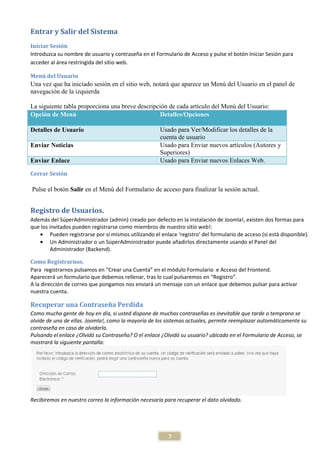 Entrar y Salir del Sistema
Iniciar Sesión
Introduzca su nombre de usuario y contraseña en el Formulario de Acceso y pulse el botón Iniciar Sesión para
acceder al área restringida del sitio web.

Menú del Usuario
Una vez que ha iniciado sesión en el sitio web, notará que aparece un Menú del Usuario en el panel de
navegación de la izquierda

La siguiente tabla proporciona una breve descripción de cada artículo del Menú del Usuario:
Opción de Menú                                    Detalles/Opciones

Detalles de Usuario                                   Usado para Ver/Modificar los detalles de la
                                                      cuenta de usuario
Enviar Noticias                                       Usado para Enviar nuevos artículos (Autores y
                                                      Superiores)
Enviar Enlace                                         Usado para Enviar nuevos Enlaces Web.

Cerrar Sesión

Pulse el botón Salir en el Menú del Formulario de acceso para finalizar la sesión actual.


Registro de Usuarios.
Además del SúperAdministrador (admin) creado por defecto en la instalación de Joomla!, existen dos formas para
que los invitados pueden registrarse como miembros de nuestro sitio web!:
   • Pueden registrarse por sí mismos utilizando el enlace ‘registro’ del formulario de acceso (si está disponible).
   • Un Administrador o un SúperAdministrador puede añadirlos directamente usando el Panel del
        Administrador (Backend).

Como Registrarnos.
Para registrarnos pulsamos en “Crear una Cuenta” en el módulo Formulario e Acceso del Frontend.
Aparecerá un formulario que debemos rellenar, tras lo cual pulsaremos en “Registro”.
A la dirección de correo que pongamos nos enviará un mensaje con un enlace que debemos pulsar para activar
nuestra cuenta.

Recuperar una Contraseña Perdida
Como mucha gente de hoy en día, si usted dispone de muchas contraseñas es inevitable que tarde o temprano se
olvide de una de ellas. Joomla!, como la mayoría de los sistemas actuales, permite reemplazar automáticamente su
contraseña en caso de olvidarla.
Pulsando el enlace ¿Olvidó su Contraseña? O el enlace ¿Olvidó su usuario? ubicado en el Formulario de Acceso, se
mostrará la siguiente pantalla:




Recibiremos en nuestro correo la información necesaria para recuperar el dato olvidado.




                                                         7
 
