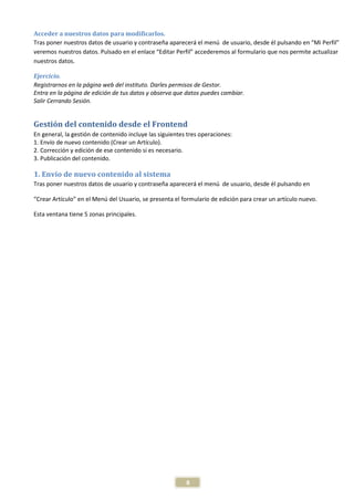 Acceder a nuestros datos para modificarlos.
Tras poner nuestros datos de usuario y contraseña aparecerá el menú de usuario, desde él pulsando en “Mi Perfil”
veremos nuestros datos. Pulsado en el enlace “Editar Perfil” accederemos al formulario que nos permite actualizar
nuestros datos.

Ejercicio.
Registrarnos en la página web del instituto. Darles permisos de Gestor.
Entra en la página de edición de tus datos y observa que datos puedes cambiar.
Salir Cerrando Sesión.


Gestión del contenido desde el Frontend
En general, la gestión de contenido incluye las siguientes tres operaciones:
1. Envío de nuevo contenido (Crear un Artículo).
2. Corrección y edición de ese contenido si es necesario.
3. Publicación del contenido.

1. Envío de nuevo contenido al sistema
Tras poner nuestros datos de usuario y contraseña aparecerá el menú de usuario, desde él pulsando en

“Crear Artículo” en el Menú del Usuario, se presenta el formulario de edición para crear un artículo nuevo.

Esta ventana tiene 5 zonas principales.




                                                          8
 
