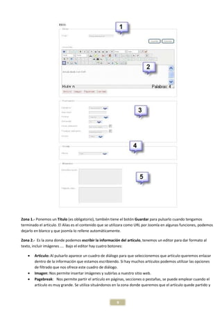 Zona 1.- Ponemos un Título (es obligatorio), también tiene el botón Guardar para pulsarlo cuando tengamos
terminado el artículo. El Alias es el contenido que se utilizara como URL por Joomla en algunas funciones, podemos
dejarlo en blanco y que joomla lo rellene automáticamente.

Zona 2.- Es la zona donde podemos escribir la información del artículo, tenemos un editor para dar formato al
texto, incluir imágenes …. Bajo el editor hay cuatro botones:

   •   Artículo: Al pulsarlo aparece un cuadro de diálogo para que seleccionemos que artículo queremos enlazar
       dentro de la información que estamos escribiendo. Si hay muchos artículos podemos utilizar las opciones
       de filtrado que nos ofrece este cuadro de diálogo.
   •   Imagen: Nos permite insertar imágenes y subirlas a nuestro sitio web.
   •   Pagebreak: Nos permite partir el articulo en páginas, secciones o pestañas, se puede emplear cuando el
       artículo es muy grande. Se utiliza situándonos en la zona donde queremos que el artículo quede partido y



                                                        9
 
