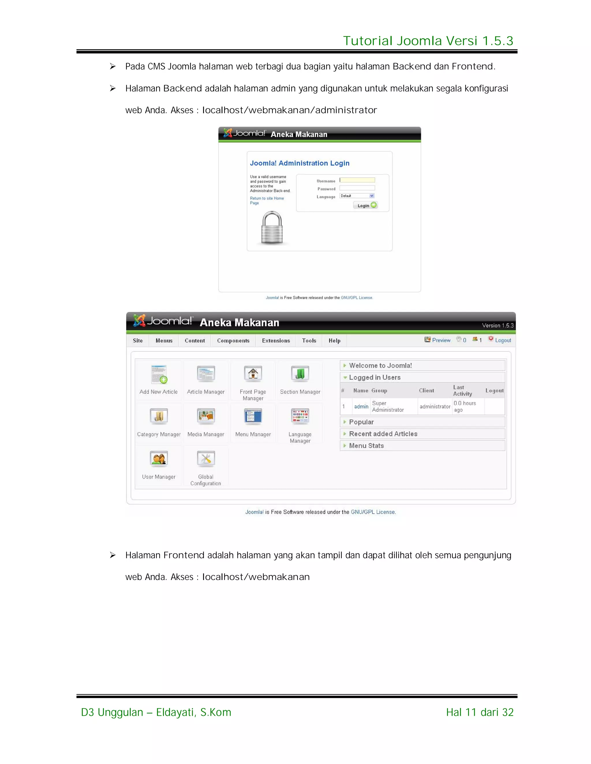Tutorial Joomla Versi 1.5.3
      Pada CMS Joomla halaman web terbagi dua bagian yaitu halaman Backend dan Frontend.

      Halaman Backend adalah halaman admin yang digunakan untuk melakukan segala konfigurasi

        web Anda. Akses : localhost/webmakanan/administrator




      Halaman Frontend adalah halaman yang akan tampil dan dapat dilihat oleh semua pengunjung

        web Anda. Akses : localhost/webmakanan




D3 Unggulan – Eldayati, S.Kom                                                   Hal 11 dari 32
 