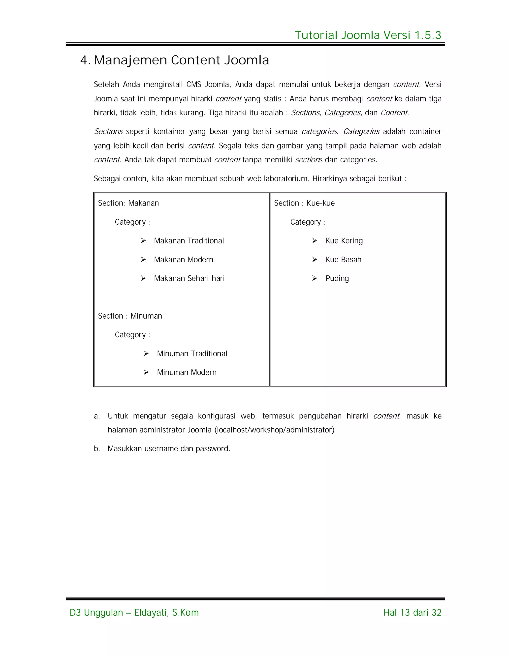 Tutorial Joomla Versi 1.5.3

  4. Manajemen Content Joomla
     Setelah Anda menginstall CMS Joomla, Anda dapat memulai untuk bekerja dengan content. Versi
     Joomla saat ini mempunyai hirarki content yang statis : Anda harus membagi content ke dalam tiga
     hirarki, tidak lebih, tidak kurang. Tiga hirarki itu adalah : Sections, Categories, dan Content.

     Sections seperti kontainer yang besar yang berisi semua categories. Categories adalah container
     yang lebih kecil dan berisi content. Segala teks dan gambar yang tampil pada halaman web adalah
     content. Anda tak dapat membuat content tanpa memiliki sections dan categories.

     Sebagai contoh, kita akan membuat sebuah web laboratorium. Hirarkinya sebagai berikut :


      Section: Makanan                                     Section : Kue-kue

           Category :                                           Category :

                    Makanan Traditional                                  Kue Kering

                    Makanan Modern                                       Kue Basah

                    Makanan Sehari-hari                                  Puding



      Section : Minuman

           Category :

                       Minuman Traditional

                       Minuman Modern




     a. Untuk mengatur segala konfigurasi web, termasuk pengubahan hirarki content, masuk ke
         halaman administrator Joomla (localhost/workshop/administrator).

     b. Masukkan username dan password.




D3 Unggulan – Eldayati, S.Kom                                                                Hal 13 dari 32
 