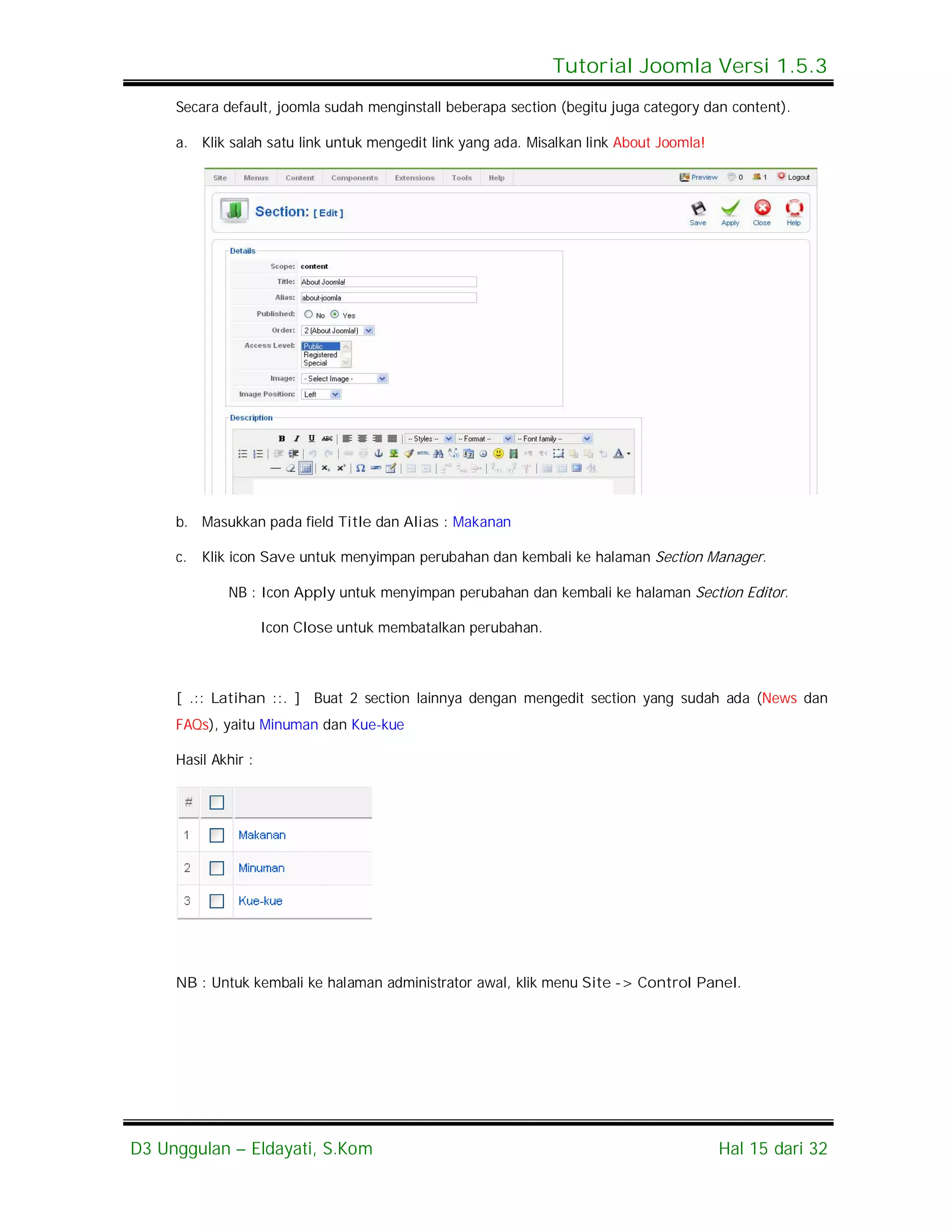Tutorial Joomla Versi 1.5.3
     Secara default, joomla sudah menginstall beberapa section (begitu juga category dan content).

     a. Klik salah satu link untuk mengedit link yang ada. Misalkan link About Joomla!




     b. Masukkan pada field Title dan Alias : Makanan

     c.   Klik icon Save untuk menyimpan perubahan dan kembali ke halaman Section Manager.

             NB : Icon Apply untuk menyimpan perubahan dan kembali ke halaman Section Editor.

                     Icon Close untuk membatalkan perubahan.



     [ .:: Latihan ::. ] Buat 2 section lainnya dengan mengedit section yang sudah ada (News dan
     FAQs), yaitu Minuman dan Kue-kue

     Hasil Akhir :




     NB : Untuk kembali ke halaman administrator awal, klik menu Site -> Control Panel.




D3 Unggulan – Eldayati, S.Kom                                                            Hal 15 dari 32
 