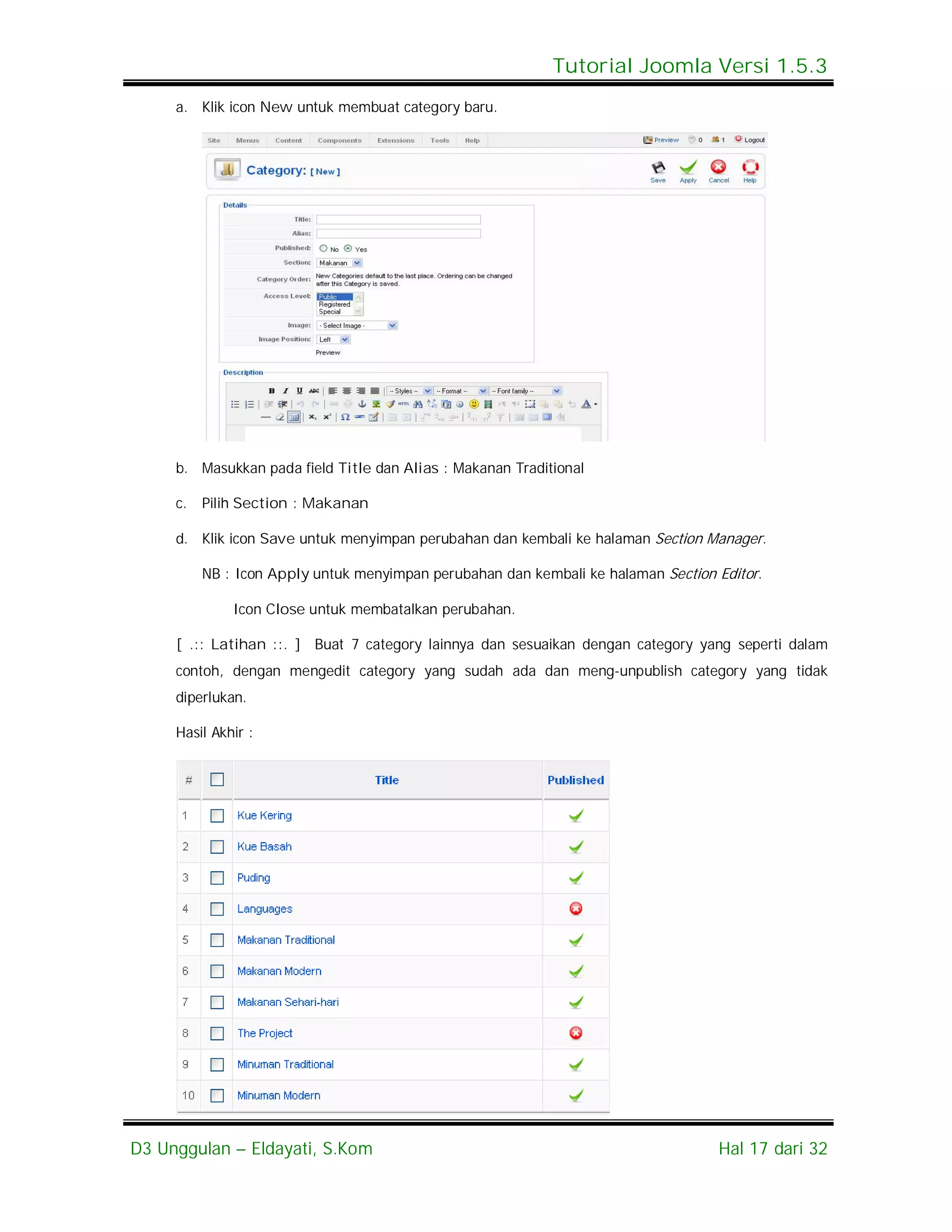 Tutorial Joomla Versi 1.5.3
     a. Klik icon New untuk membuat category baru.




     b. Masukkan pada field Title dan Alias : Makanan Traditional

     c.   Pilih Section : Makanan

     d. Klik icon Save untuk menyimpan perubahan dan kembali ke halaman Section Manager.

          NB : Icon Apply untuk menyimpan perubahan dan kembali ke halaman Section Editor.

              Icon Close untuk membatalkan perubahan.

     [ .:: Latihan ::. ] Buat 7 category lainnya dan sesuaikan dengan category yang seperti dalam
     contoh, dengan mengedit category yang sudah ada dan meng-unpublish category yang tidak
     diperlukan.

     Hasil Akhir :




D3 Unggulan – Eldayati, S.Kom                                                      Hal 17 dari 32
 