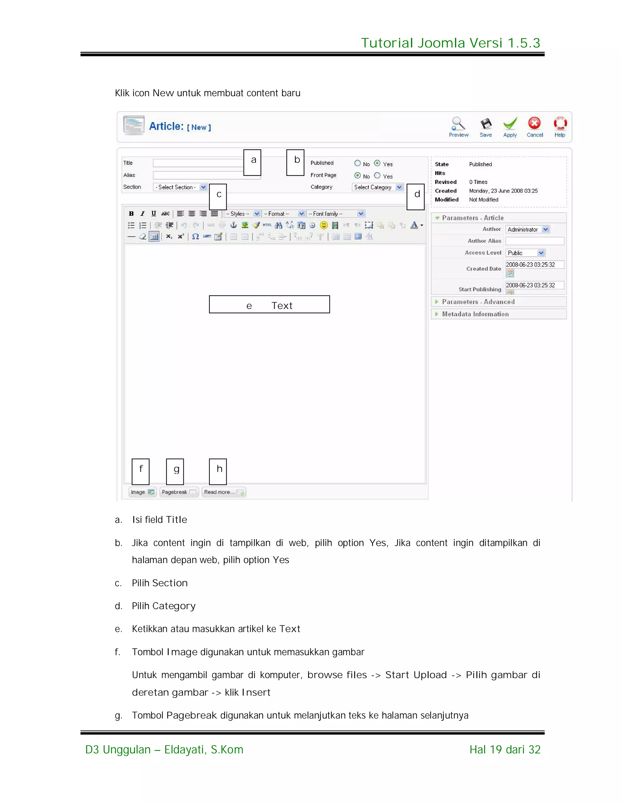 Tutorial Joomla Versi 1.5.3


     Klik icon New untuk membuat content baru




                                    a            b


                            c                                          d




                                   e      Text




           f       g        h




     a. Isi field Title

     b. Jika content ingin di tampilkan di web, pilih option Yes, Jika content ingin ditampilkan di
          halaman depan web, pilih option Yes

     c.   Pilih Section

     d. Pilih Category

     e. Ketikkan atau masukkan artikel ke Text

     f.   Tombol Image digunakan untuk memasukkan gambar

          Untuk mengambil gambar di komputer, browse files -> Start Upload -> Pilih gambar di
          deretan gambar -> klik Insert

     g. Tombol Pagebreak digunakan untuk melanjutkan teks ke halaman selanjutnya


D3 Unggulan – Eldayati, S.Kom                                                      Hal 19 dari 32
 