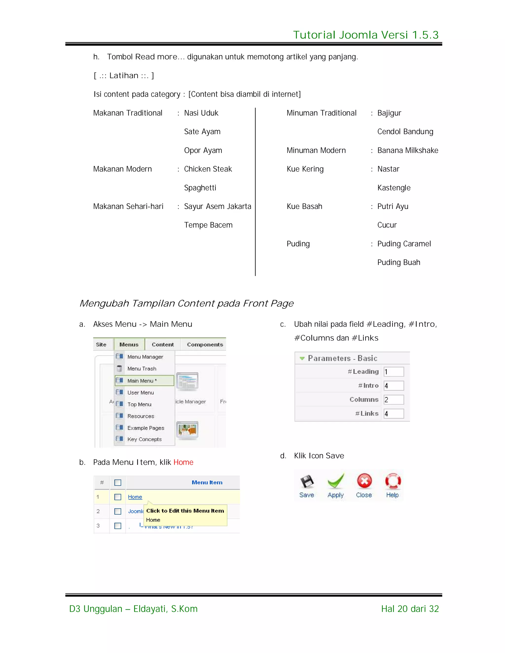 Tutorial Joomla Versi 1.5.3
     h. Tombol Read more… digunakan untuk memotong artikel yang panjang.

     [ .:: Latihan ::. ]

     Isi content pada category : [Content bisa diambil di internet]

     Makanan Traditional     : Nasi Uduk                         Minuman Traditional   : Bajigur

                                Sate Ayam                                                Cendol Bandung

                                Opor Ayam                        Minuman Modern        : Banana Milkshake

     Makanan Modern          : Chicken Steak                     Kue Kering            : Nastar

                                Spaghetti                                                Kastengle

     Makanan Sehari-hari     : Sayur Asem Jakarta                Kue Basah             : Putri Ayu

                                Tempe Bacem                                              Cucur

                                                                 Puding                : Puding Caramel

                                                                                         Puding Buah




  Mengubah Tampilan Content pada Front Page

  a. Akses Menu -> Main Menu                                c.    Ubah nilai pada field #Leading, #Intro,
                                                                  #Columns dan #Links




                                                            d. Klik Icon Save
  b. Pada Menu Item, klik Home




D3 Unggulan – Eldayati, S.Kom                                                             Hal 20 dari 32
 