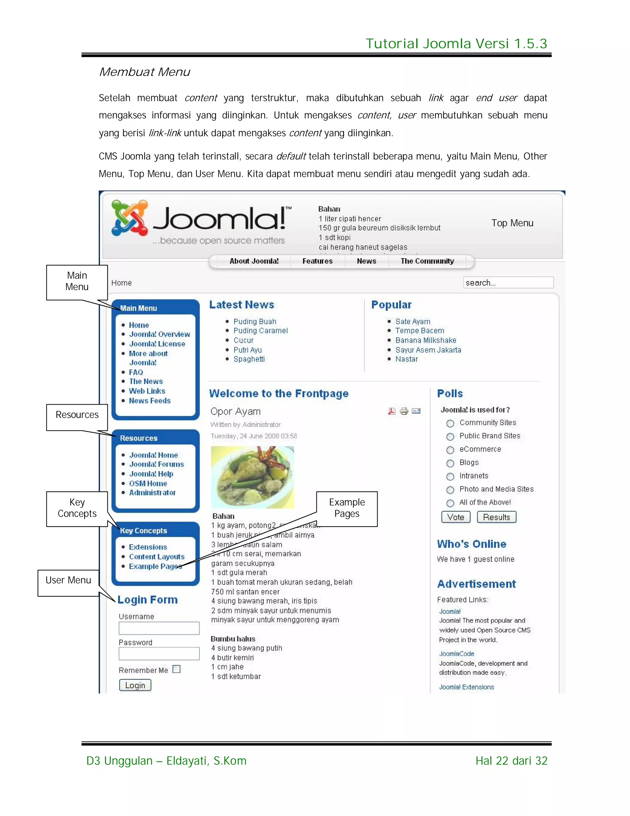 Tutorial Joomla Versi 1.5.3

             Membuat Menu

             Setelah membuat content yang terstruktur, maka dibutuhkan sebuah link agar end user dapat
             mengakses informasi yang diinginkan. Untuk mengakses content, user membutuhkan sebuah menu
             yang berisi link-link untuk dapat mengakses content yang diinginkan.

             CMS Joomla yang telah terinstall, secara default telah terinstall beberapa menu, yaitu Main Menu, Other
             Menu, Top Menu, dan User Menu. Kita dapat membuat menu sendiri atau mengedit yang sudah ada.




                                                                                                       Top Menu




   Main
   Menu




 Resources




    Key                                                           Example
  Concepts                                                         Pages




User Menu




       D3 Unggulan – Eldayati, S.Kom                                                               Hal 22 dari 32
 