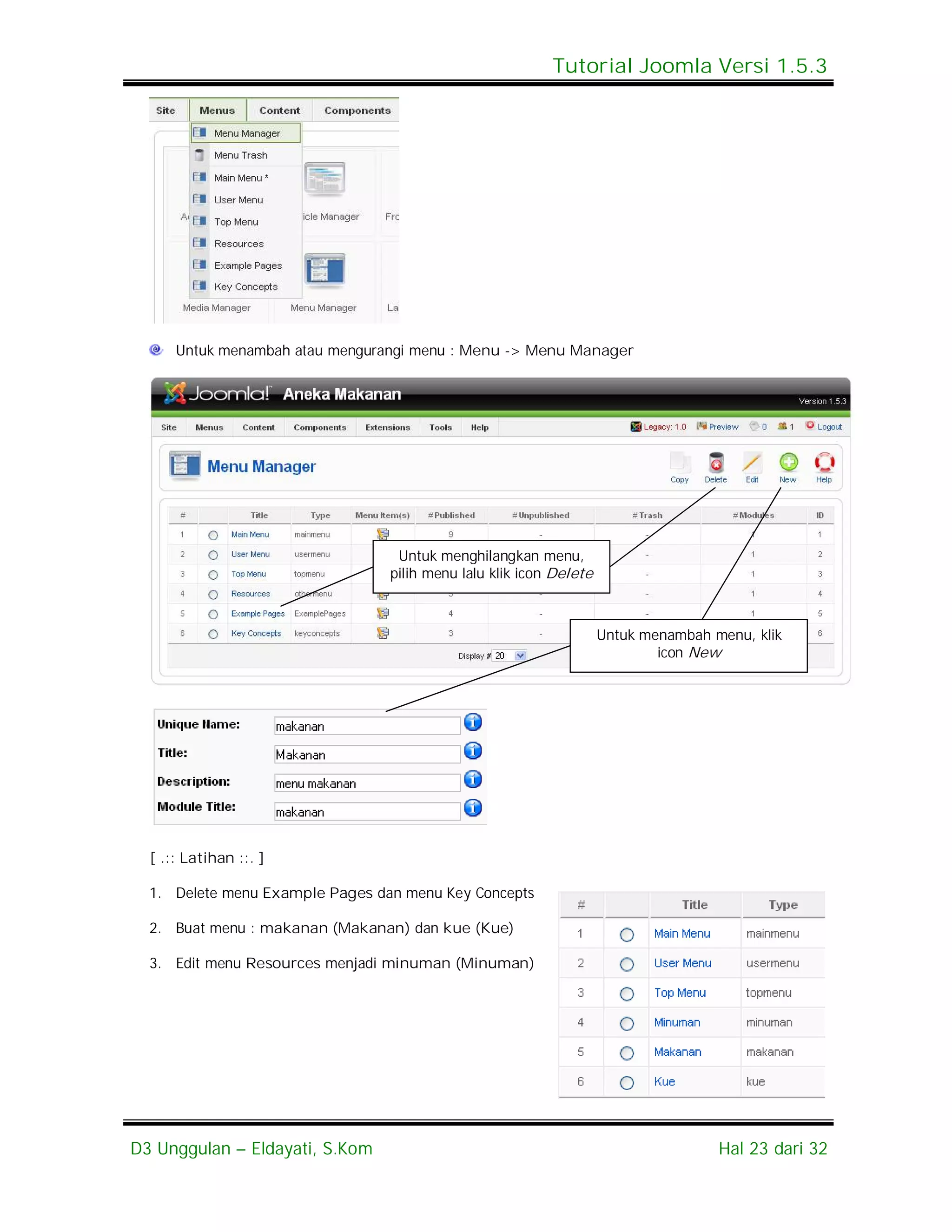 Tutorial Joomla Versi 1.5.3




      Untuk menambah atau mengurangi menu : Menu -> Menu Manager




                                  Untuk menghilangkan menu,
                                 pilih menu lalu klik icon Delete



                                                                    Untuk menambah menu, klik
                                                                            icon New




  [ .:: Latihan ::. ]

  1. Delete menu Example Pages dan menu Key Concepts

  2. Buat menu : makanan (Makanan) dan kue (Kue)

  3. Edit menu Resources menjadi minuman (Minuman)




D3 Unggulan – Eldayati, S.Kom                                                       Hal 23 dari 32
 