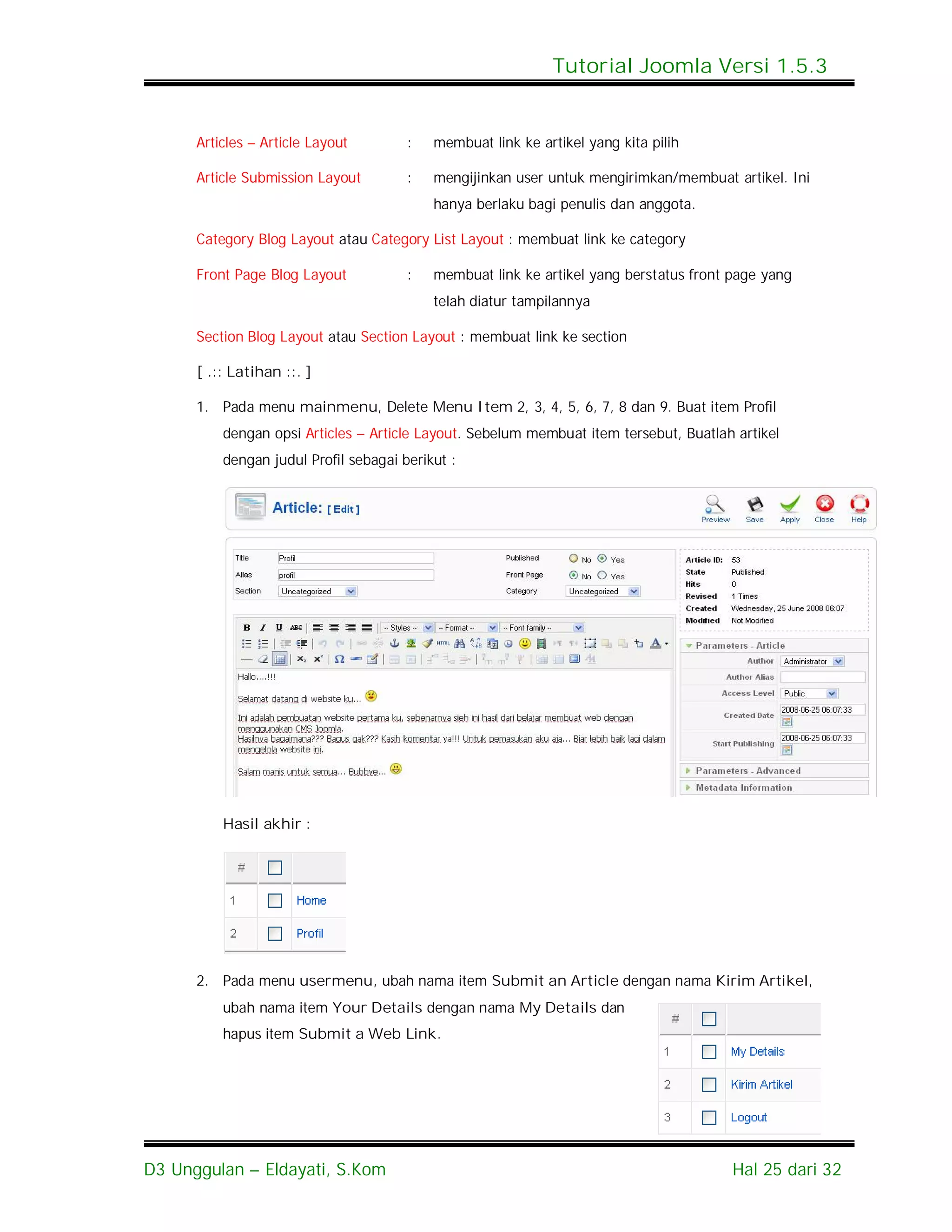Tutorial Joomla Versi 1.5.3


      Articles – Article Layout        :   membuat link ke artikel yang kita pilih

      Article Submission Layout        :   mengijinkan user untuk mengirimkan/membuat artikel. Ini
                                           hanya berlaku bagi penulis dan anggota.

      Category Blog Layout atau Category List Layout : membuat link ke category

      Front Page Blog Layout           :   membuat link ke artikel yang berstatus front page yang
                                           telah diatur tampilannya

      Section Blog Layout atau Section Layout : membuat link ke section

      [ .:: Latihan ::. ]

      1. Pada menu mainmenu, Delete Menu Item 2, 3, 4, 5, 6, 7, 8 dan 9. Buat item Profil
          dengan opsi Articles – Article Layout. Sebelum membuat item tersebut, Buatlah artikel
          dengan judul Profil sebagai berikut :




          Hasil akhir :




      2. Pada menu usermenu, ubah nama item Submit an Article dengan nama Kirim Artikel,
          ubah nama item Your Details dengan nama My Details dan
          hapus item Submit a Web Link.




D3 Unggulan – Eldayati, S.Kom                                                           Hal 25 dari 32
 