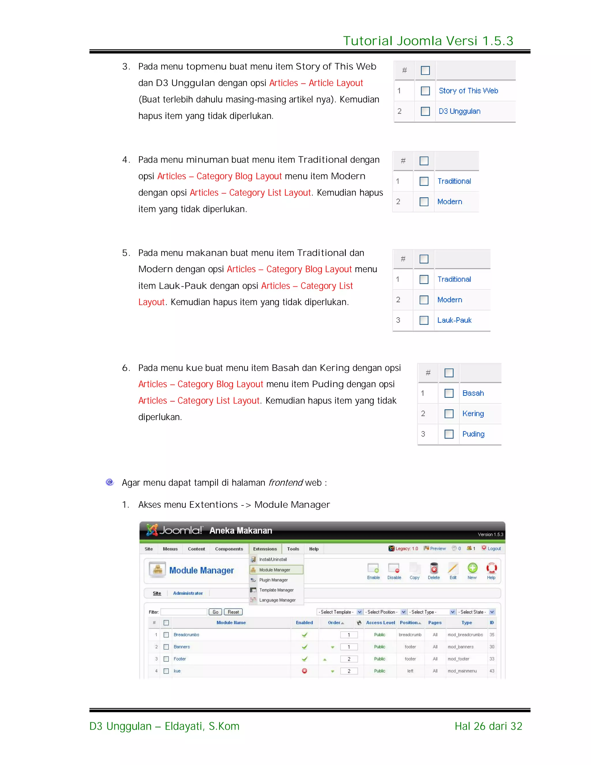 Tutorial Joomla Versi 1.5.3
      3. Pada menu topmenu buat menu item Story of This Web
         dan D3 Unggulan dengan opsi Articles – Article Layout
         (Buat terlebih dahulu masing-masing artikel nya). Kemudian
         hapus item yang tidak diperlukan.



      4. Pada menu minuman buat menu item Traditional dengan
         opsi Articles – Category Blog Layout menu item Modern
         dengan opsi Articles – Category List Layout. Kemudian hapus
         item yang tidak diperlukan.



      5. Pada menu makanan buat menu item Traditional dan
         Modern dengan opsi Articles – Category Blog Layout menu
         item Lauk-Pauk dengan opsi Articles – Category List
         Layout. Kemudian hapus item yang tidak diperlukan.




      6. Pada menu kue buat menu item Basah dan Kering dengan opsi
         Articles – Category Blog Layout menu item Puding dengan opsi
         Articles – Category List Layout. Kemudian hapus item yang tidak
         diperlukan.




      Agar menu dapat tampil di halaman frontend web :

      1. Akses menu Extentions -> Module Manager




D3 Unggulan – Eldayati, S.Kom                                              Hal 26 dari 32
 