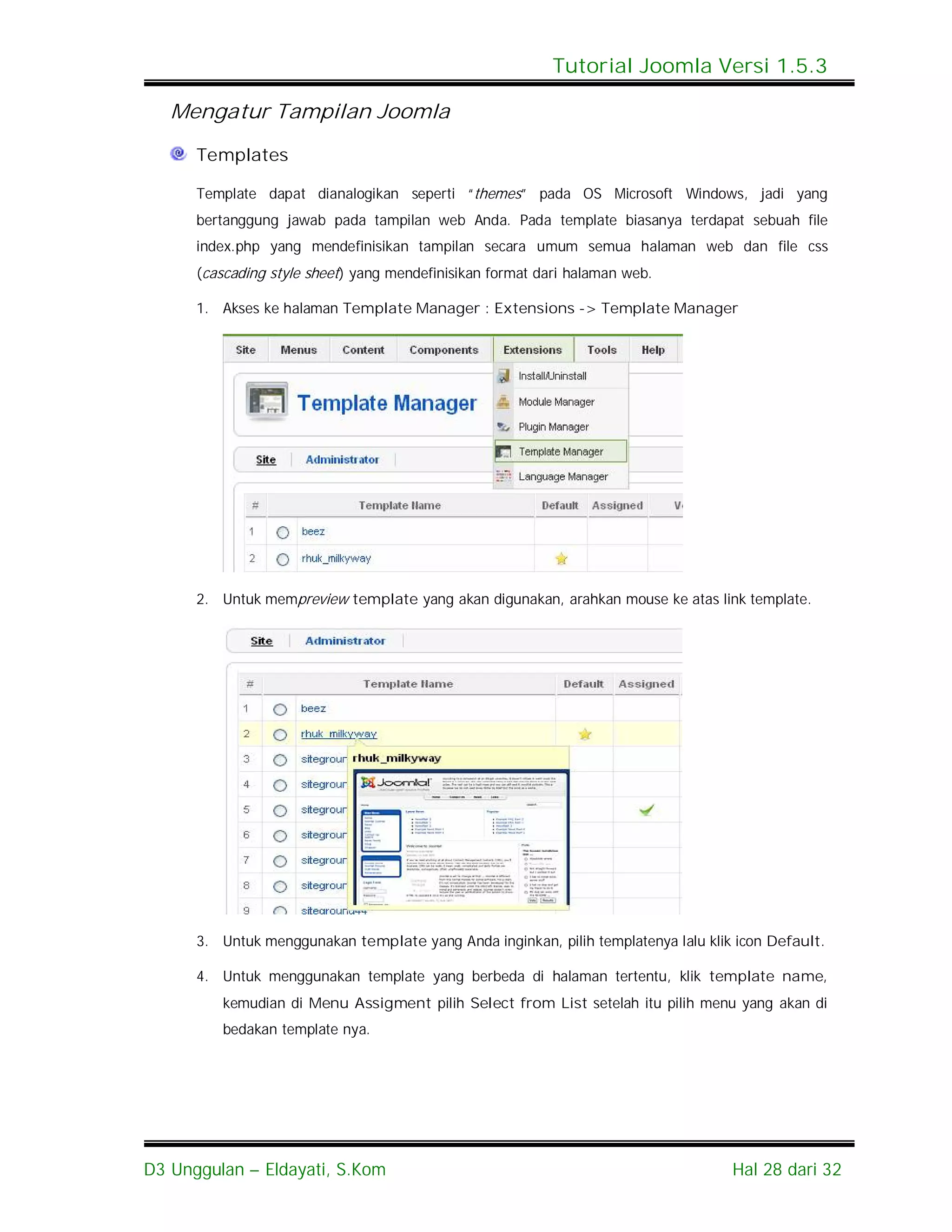 Tutorial Joomla Versi 1.5.3

   Mengatur Tampilan Joomla
      Templates

      Template dapat dianalogikan seperti “themes” pada OS Microsoft Windows, jadi yang
      bertanggung jawab pada tampilan web Anda. Pada template biasanya terdapat sebuah file
      index.php yang mendefinisikan tampilan secara umum semua halaman web dan file css
      (cascading style sheet) yang mendefinisikan format dari halaman web.

      1. Akses ke halaman Template Manager : Extensions -> Template Manager




      2. Untuk mempreview template yang akan digunakan, arahkan mouse ke atas link template.




      3. Untuk menggunakan template yang Anda inginkan, pilih templatenya lalu klik icon Default.

      4. Untuk menggunakan template yang berbeda di halaman tertentu, klik template name,
         kemudian di Menu Assigment pilih Select from List setelah itu pilih menu yang akan di
         bedakan template nya.




D3 Unggulan – Eldayati, S.Kom                                                      Hal 28 dari 32
 