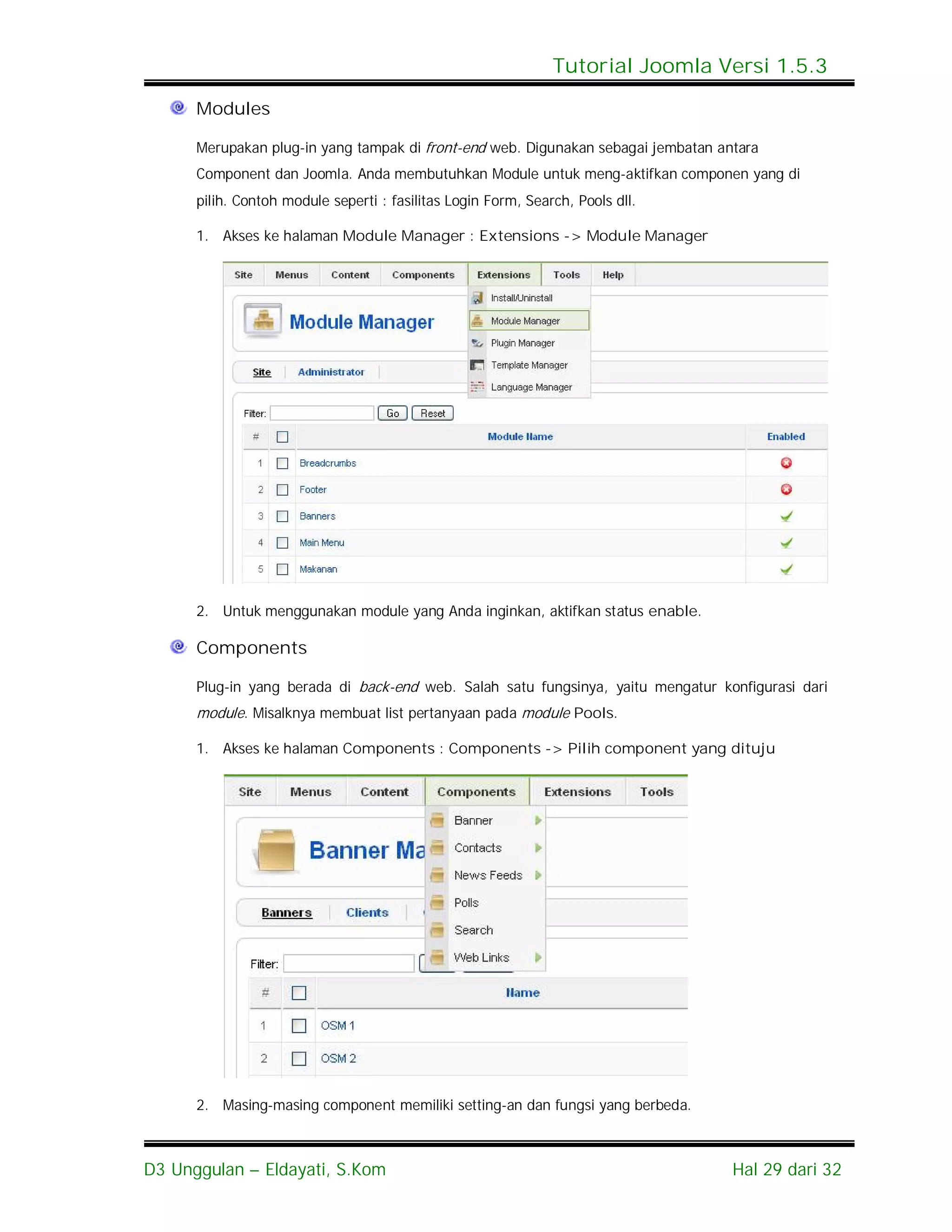 Tutorial Joomla Versi 1.5.3

      Modules

      Merupakan plug-in yang tampak di front-end web. Digunakan sebagai jembatan antara
      Component dan Joomla. Anda membutuhkan Module untuk meng-aktifkan componen yang di
      pilih. Contoh module seperti : fasilitas Login Form, Search, Pools dll.

      1. Akses ke halaman Module Manager : Extensions -> Module Manager




      2. Untuk menggunakan module yang Anda inginkan, aktifkan status enable.

      Components

      Plug-in yang berada di back-end web. Salah satu fungsinya, yaitu mengatur konfigurasi dari
      module. Misalknya membuat list pertanyaan pada module Pools.

      1. Akses ke halaman Components : Components -> Pilih component yang dituju




      2. Masing-masing component memiliki setting-an dan fungsi yang berbeda.



D3 Unggulan – Eldayati, S.Kom                                                      Hal 29 dari 32
 
