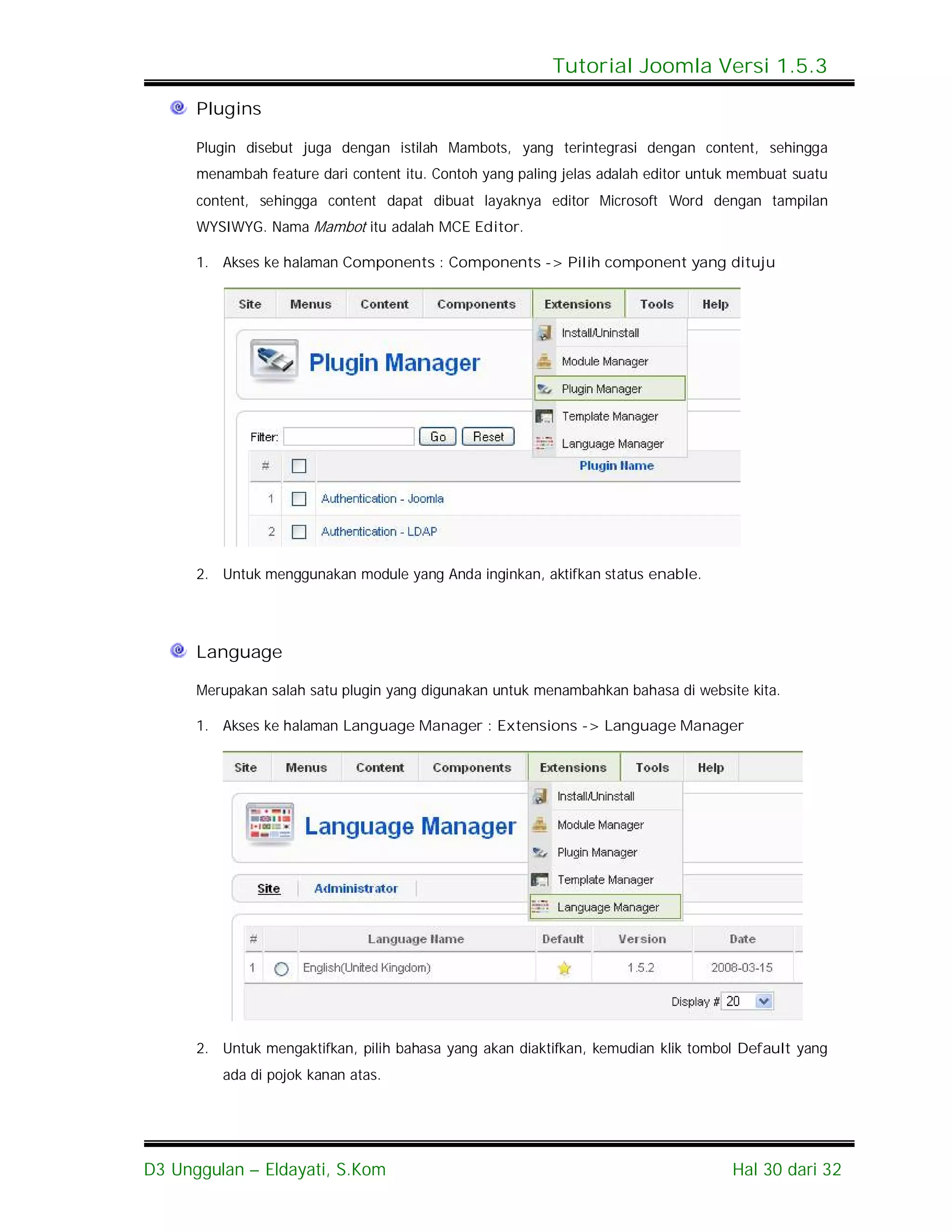 Tutorial Joomla Versi 1.5.3

      Plugins

      Plugin disebut juga dengan istilah Mambots, yang terintegrasi dengan content, sehingga
      menambah feature dari content itu. Contoh yang paling jelas adalah editor untuk membuat suatu
      content, sehingga content dapat dibuat layaknya editor Microsoft Word dengan tampilan
      WYSIWYG. Nama Mambot itu adalah MCE Editor.

      1. Akses ke halaman Components : Components -> Pilih component yang dituju




      2. Untuk menggunakan module yang Anda inginkan, aktifkan status enable.




      Language

      Merupakan salah satu plugin yang digunakan untuk menambahkan bahasa di website kita.

      1. Akses ke halaman Language Manager : Extensions -> Language Manager




      2. Untuk mengaktifkan, pilih bahasa yang akan diaktifkan, kemudian klik tombol Default yang
         ada di pojok kanan atas.




D3 Unggulan – Eldayati, S.Kom                                                       Hal 30 dari 32
 