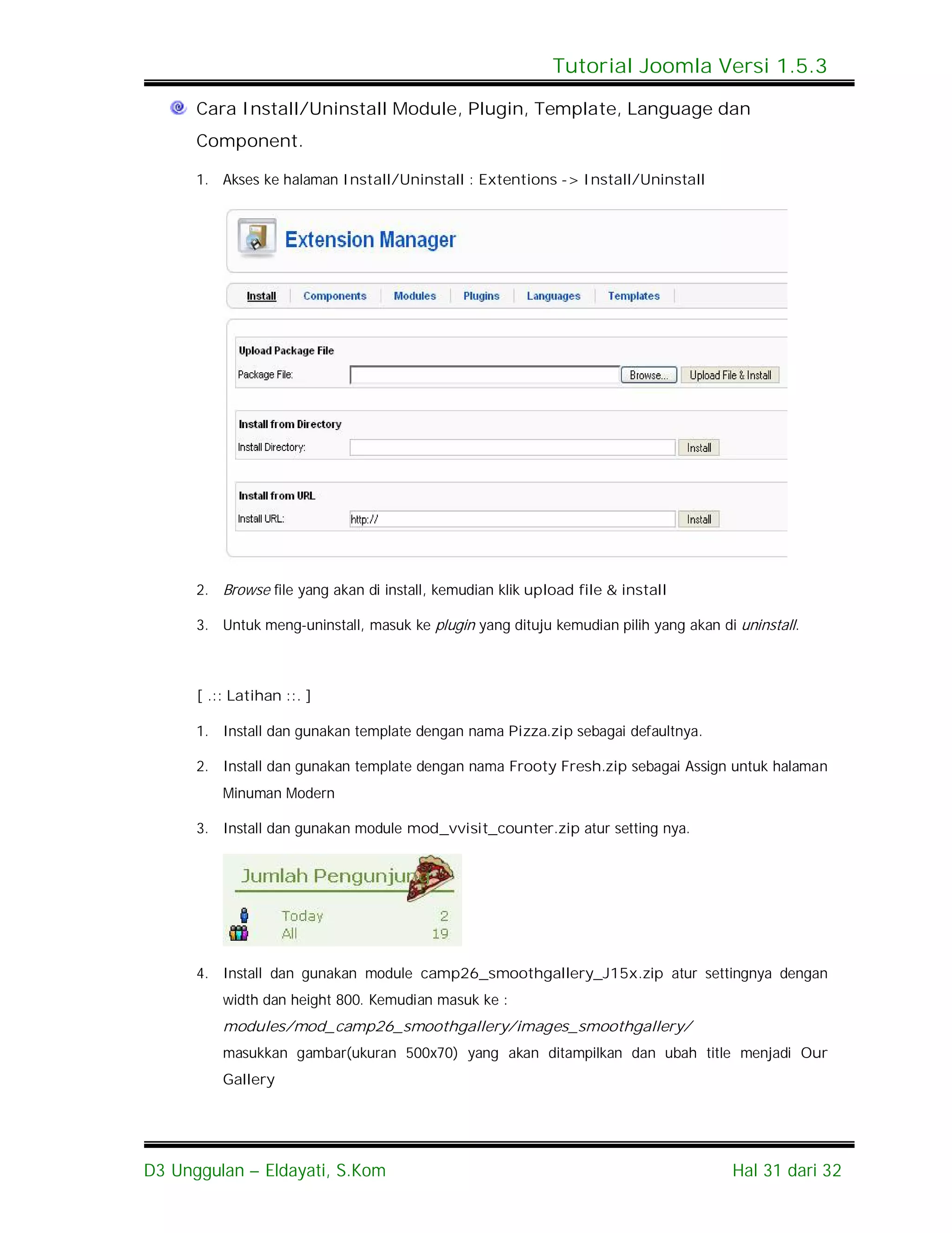 Tutorial Joomla Versi 1.5.3

      Cara Install/Uninstall Module, Plugin, Template, Language dan
      Component.

      1. Akses ke halaman Install/Uninstall : Extentions -> Install/Uninstall




      2. Browse file yang akan di install, kemudian klik upload file & install

      3. Untuk meng-uninstall, masuk ke plugin yang dituju kemudian pilih yang akan di uninstall.



      [ .:: Latihan ::. ]

      1. Install dan gunakan template dengan nama Pizza.zip sebagai defaultnya.

      2. Install dan gunakan template dengan nama Frooty Fresh.zip sebagai Assign untuk halaman
          Minuman Modern

      3. Install dan gunakan module mod_vvisit_counter.zip atur setting nya.




      4. Install dan gunakan module camp26_smoothgallery_J15x.zip atur settingnya dengan
          width dan height 800. Kemudian masuk ke :
          modules/mod_camp26_smoothgallery/images_smoothgallery/
          masukkan gambar(ukuran 500x70) yang akan ditampilkan dan ubah title menjadi Our
          Gallery




D3 Unggulan – Eldayati, S.Kom                                                         Hal 31 dari 32
 