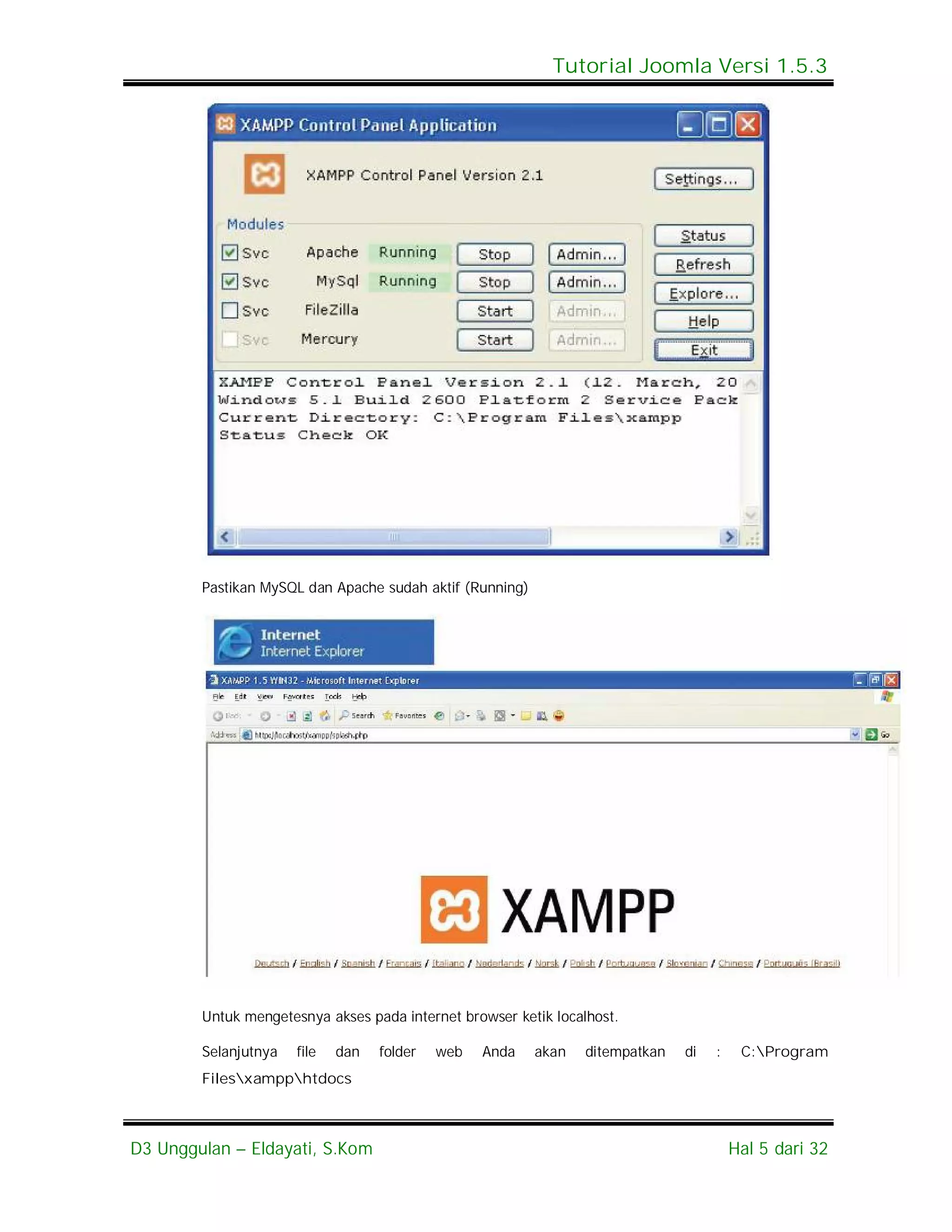 Tutorial Joomla Versi 1.5.3




        Pastikan MySQL dan Apache sudah aktif (Running)




        Untuk mengetesnya akses pada internet browser ketik localhost.

        Selanjutnya   file   dan   folder   web   Anda    akan   ditempatkan   di   :    C:Program
        Filesxampphtdocs



D3 Unggulan – Eldayati, S.Kom                                                           Hal 5 dari 32
 