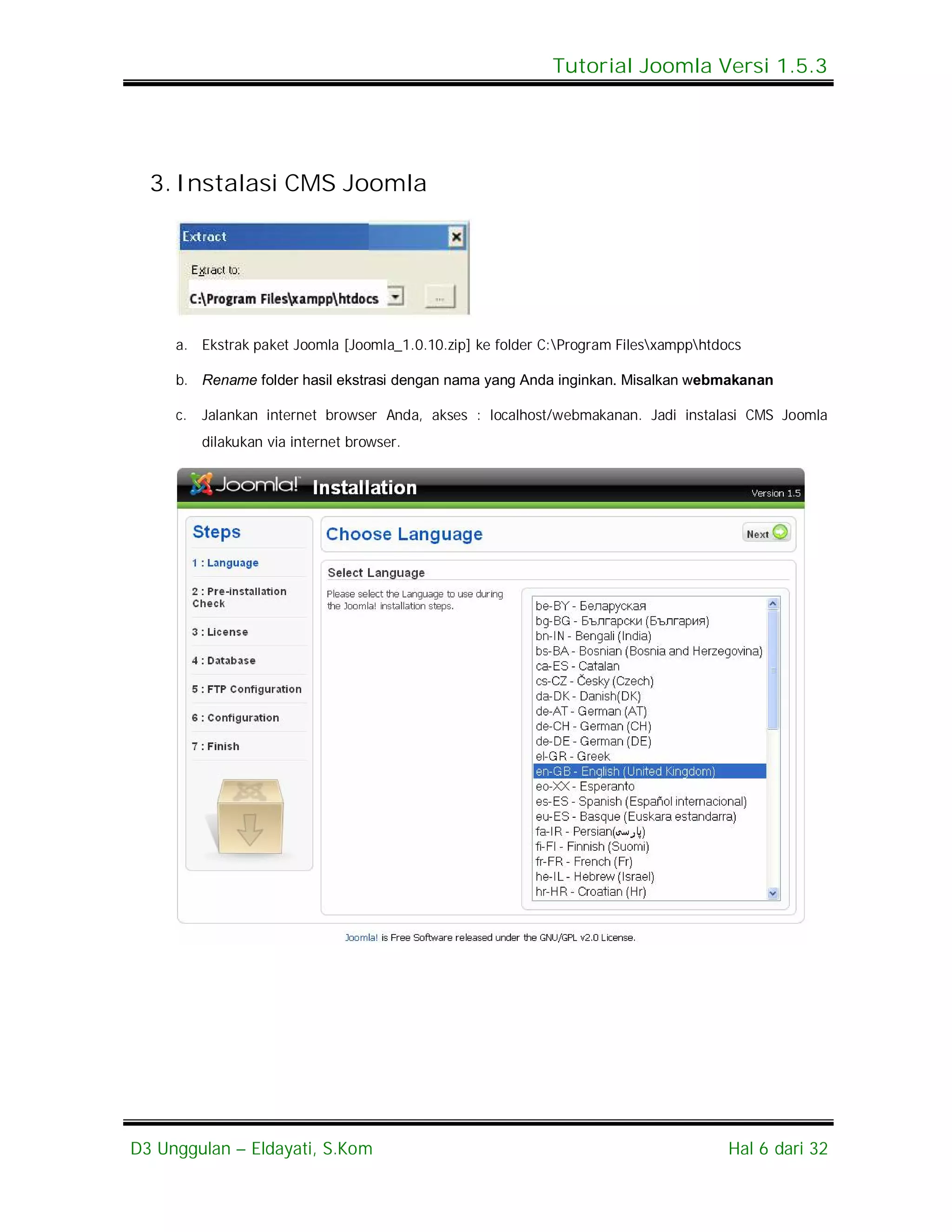 Tutorial Joomla Versi 1.5.3




  3. Instalasi CMS Joomla




     a. Ekstrak paket Joomla [Joomla_1.0.10.zip] ke folder C:Program Filesxampphtdocs

     b. Rename folder hasil ekstrasi dengan nama yang Anda inginkan. Misalkan webmakanan

     c.   Jalankan internet browser Anda, akses : localhost/webmakanan. Jadi instalasi CMS Joomla
          dilakukan via internet browser.




D3 Unggulan – Eldayati, S.Kom                                                         Hal 6 dari 32
 