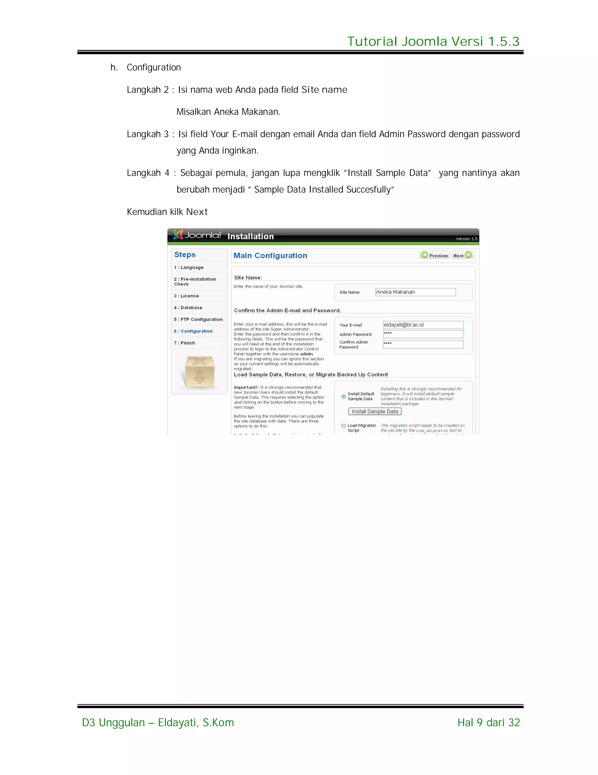 Tutorial Joomla Versi 1.5.3
     h. Configuration

        Langkah 2 : Isi nama web Anda pada field Site name

                   Misalkan Aneka Makanan.

        Langkah 3 : Isi field Your E-mail dengan email Anda dan field Admin Password dengan password
                   yang Anda inginkan.

        Langkah 4 : Sebagai pemula, jangan lupa mengklik ”Install Sample Data” yang nantinya akan
                   berubah menjadi ” Sample Data Installed Succesfully”

        Kemudian kilk Next




D3 Unggulan – Eldayati, S.Kom                                                        Hal 9 dari 32
 