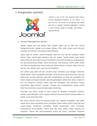 Tutorial Joomla Versi 1.5.3

  1. Pengenalan Joomla!!
                                                   “Joomla! is one of the most powerful Open Source
                                                   Content Management Systems on the planet. It is
                                                   used all over the world for everything from simple
                                                   web sites to complex corporate applications. Joomla!
                                                   is easy to install, simple to manage, and reliable.” –
                                                   www.joomla.org




     a. Content Management System

        Sebagai langkah awal ada baiknya Anda mengerti dahulu apa itu CMS atau Content
        Management System. Apakah sama dengan software HTML editor lainnya seperti Microsoft
        FrontPage, Dreamweaver, atau bahkan sebuah Notepad?

        Seperti yang kita ketahui, content merupakan salah satu urat nadi dari kehidupan sebuah
        website. Tanpa content dapat dipastikan tidak ada website. Sebuah website yang dikelola
        dengan baik pasti akan selalu berusaha menampilkan content terbaru bagi para pengunjungnya.
        Lalu apa yang dimaksud dengan content sebenarnya? Pada dasarnya content adalah sebuah
        unit informasi yang digunakan untuk membentuk sebuah halaman di website. Dapat terdiri dari
        apa saja; teks, gambar, video, suara, dan lain sebagainya.

        Dari content yang sudah ada tadi, kemudian diatur sedemikian rupa sehingga membentuk
        sebuah website. Untuk memudahkan pekerjaan, sering kali aturan-aturan dan proses kerja pun
        dibuat antara seorang webmaster yang lebih memperhatikan sisi teknis dan penampilan dari
        website dengan seorang penulis/editor yang menyumbangkan content untuk website. Dalam arti
        kata lain, manajemen terhadap content yang akan ditampilkan. Baik webmaster maupun
        penulis/editor dapat membuat, mengedit, mengatur dan mempublikasikan sebuah content
        dalam framework/sistem yang telah dipersiapkan sebelumnya.

        Framework atau sistem, tempat di mana content itu diletakkan menfasilitasi ‘perkakas-
        perkakas’ yang dibutuhkan untuk menjaga konsistensi proses pembuatan halaman-halaman di
        website secara efisien dan efektif.

        Bila semua informasi diatas kita gabung menjadi satu, dapatlah disimpulkan, CMS adalah
        sebuah sistem yang memudahkan proses penciptaan sebuah website dinamis yang kaya akan
        content, dengan    memberikan         kemudahan   kepada     penulis/editor   untuk   menambah,
        memperbaharui dan menghapus content yang ada tanpa campur tangan langsung dari
        webmaster. Sebuah CMS akan membedakan content dari desain, memelihara konsistensi



D3 Unggulan – Eldayati, S.Kom                                                             Hal 1 dari 32
 