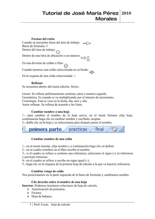 Tutorial de José María Pérez 2010
                                   Morales



       Formas del ratón
Cuando se encuentra fuera del área de trabajo:
Barra de formulas: Ι
Dentro del área de trabajo:
Dentro de una letra de ubicación o un número:

En una división de celdas o filas:

Cuando tenemos una celda seleccionada en su borde:
En la esquina de una celda seleccionada: +

       Rellenar
Se encuentra dentro del menú edición. Series.

Lineal. Se rellena uniformemente continuo, paso o numero seguido.
Geométrica. Es cuando se va multiplicando por el número de incremento.
Cronología. Esta se vasa en la fecha, día, mes y año.
Autor rellenar. Se rellena de acuerdo a las listas.

       Cambiar nombre a una hoja
1.- para cambiar el nombre de la hoja activa, en el menú formato elija hoja,
continuación haga clic en cambiar nombre y escríbalo, aceptar.
2.- doble clic en la hoja y se seleccionara para después poner el nombre.




       Cambiar nombre de una celda

1.- en el menú insertar, elija nombre y a continuación haga clic en definir.
2.- en el cuadro nombres en el libro escriba el nombre.
3.- si el cuadro se refiere a contiene una referencia, seleccione el signo (-), la referencia
y presione retroceso.
4.- en el cuadro se refiere a escriba un signo igual (=).
5.- haga clic en la etiqueta de la primera hoja de cálculo a la que va hacerse referencia.

      Cambiar rango de celda
Nos posicionamos en la parte izquierda de la barra de formulas y cambiamos nombre.

       Clic derecho sobre el nombre de una hoja
Insertar. Podemos insertaren soluciones de hoja de calculo.
    Amortización de préstamo.
    Factura.
    Hoja de balance.

      3 Prof. Cesar, hoja de calculo
 