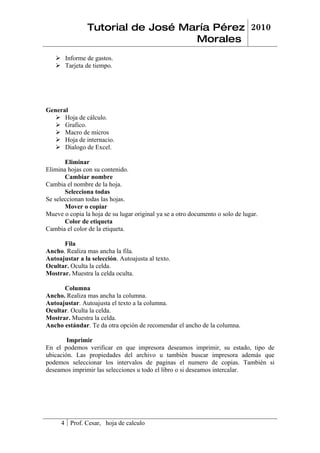 Tutorial de José María Pérez 2010
                                   Morales
    Informe de gastos.
    Tarjeta de tiempo.




General
    Hoja de cálculo.
    Grafico.
    Macro de micros
    Hoja de internacio.
    Dialogo de Excel.

       Eliminar
Elimina hojas con su contenido.
       Cambiar nombre
Cambia el nombre de la hoja.
       Selecciona todas
Se seleccionan todas las hojas.
       Mover o copiar
Mueve o copia la hoja de su lugar original ya se a otro documento o solo de lugar.
       Color de etiqueta
Cambia el color de la etiqueta.

      Fila
Ancho. Realiza mas ancha la fila.
Autoajustar a la selección. Autoajusta al texto.
Ocultar. Oculta la celda.
Mostrar. Muestra la celda oculta.

      Columna
Ancho. Realiza mas ancha la columna.
Autoajustar. Autoajusta el texto a la columna.
Ocultar. Oculta la celda.
Mostrar. Muestra la celda.
Ancho estándar. Te da otra opción de recomendar el ancho de la columna.

        Imprimir
En el podemos verificar en que impresora deseamos imprimir, su estado, tipo de
ubicación. Las propiedades del archivo u también buscar impresora además que
podemos seleccionar los intervalos de paginas el numero de copias. También si
deseamos imprimir las selecciones u todo el libro o si deseamos intercalar.




     4 Prof. Cesar, hoja de calculo
 
