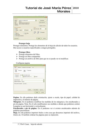 Tutorial de José María Pérez 2010
                                   Morales




       Proteger hoja
Proteger elementos. Protege los elementos de la hoja de cálculo de todos los usuarios.
Dar acceso a usuarios especificados a rangos protegidos.

     Proteger libro
    Protege elementos del libro.
    Protege un libro compartido.
    Protege un archivo de libro para que no se pueda ver ni modificar.

   Configurar pagina




Pagina. En ella podemos darle orientación, ajuste a escala, tipo de papel, calidad de
impresión y el número de página.
Márgenes. En el podemos modificar las medidas de los márgenes y los encabezados y
pie de pagina. Nota. En el solo modificamos sus medidas a demás que podemos centrar
la pagina ya sea horizontal o verticalmente.
Encabezado y pie de página. En el podemos ver si existen encabezados además de
poderlos personalizar.
Hoja. En ella podemos imprimir títulos o otra cosa que deseemos imprimir del archivo,
títulos etc. O también ordenar las páginas para su impresión.



     5 Prof. Cesar, hoja de calculo
 