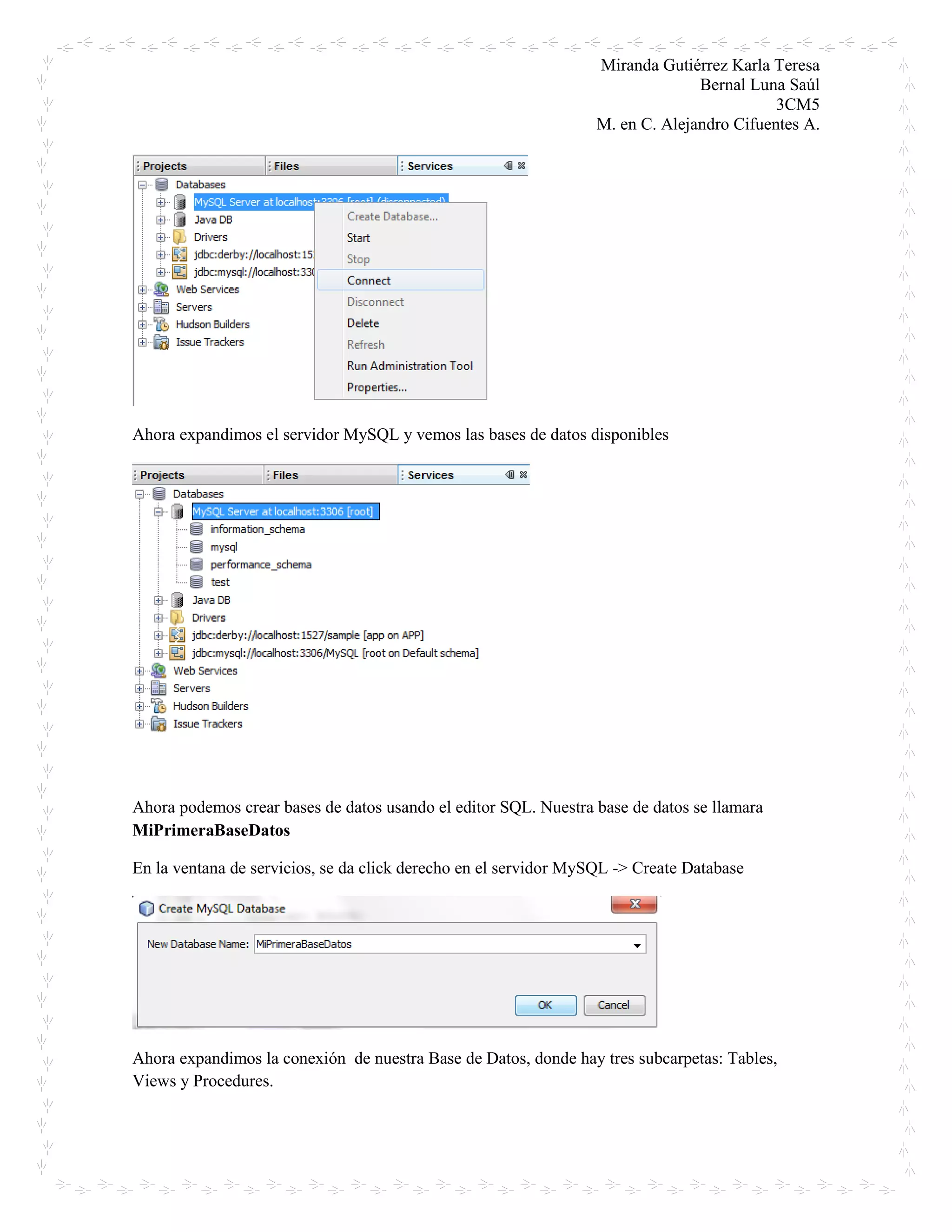 Miranda Gutiérrez Karla Teresa
Bernal Luna Saúl
3CM5
M. en C. Alejandro Cifuentes A.
Ahora expandimos el servidor MySQL y vemos las bases de datos disponibles
Ahora podemos crear bases de datos usando el editor SQL. Nuestra base de datos se llamara
MiPrimeraBaseDatos
En la ventana de servicios, se da click derecho en el servidor MySQL -> Create Database
Ahora expandimos la conexión de nuestra Base de Datos, donde hay tres subcarpetas: Tables,
Views y Procedures.
 