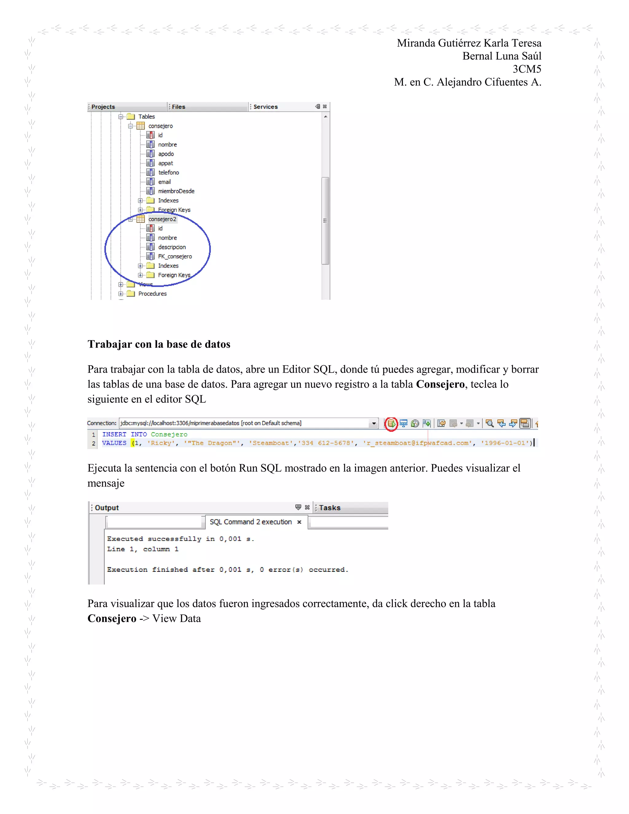Miranda Gutiérrez Karla Teresa
Bernal Luna Saúl
3CM5
M. en C. Alejandro Cifuentes A.
Trabajar con la base de datos
Para trabajar con la tabla de datos, abre un Editor SQL, donde tú puedes agregar, modificar y borrar
las tablas de una base de datos. Para agregar un nuevo registro a la tabla Consejero, teclea lo
siguiente en el editor SQL
Ejecuta la sentencia con el botón Run SQL mostrado en la imagen anterior. Puedes visualizar el
mensaje
Para visualizar que los datos fueron ingresados correctamente, da click derecho en la tabla
Consejero -> View Data
 