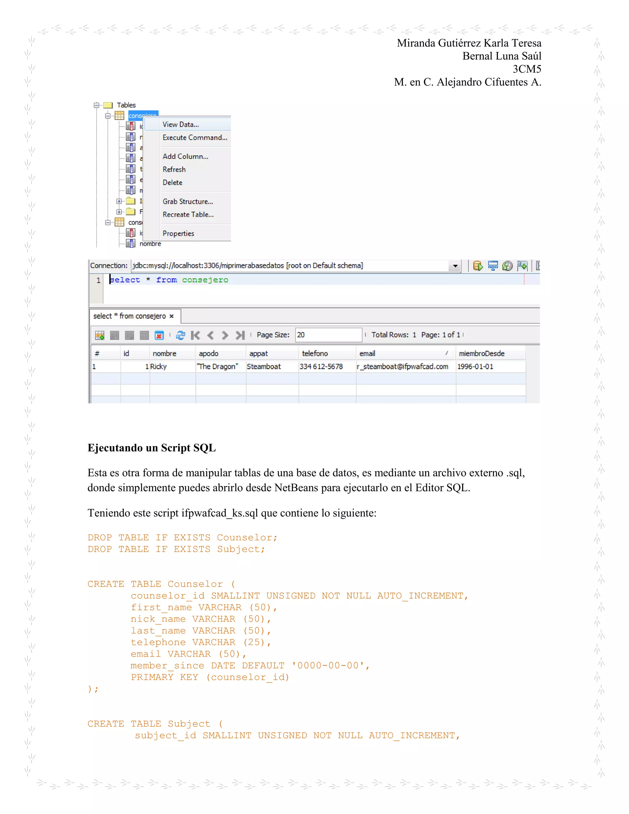Miranda Gutiérrez Karla Teresa
Bernal Luna Saúl
3CM5
M. en C. Alejandro Cifuentes A.
Ejecutando un Script SQL
Esta es otra forma de manipular tablas de una base de datos, es mediante un archivo externo .sql,
donde simplemente puedes abrirlo desde NetBeans para ejecutarlo en el Editor SQL.
Teniendo este script ifpwafcad_ks.sql que contiene lo siguiente:
DROP TABLE IF EXISTS Counselor;
DROP TABLE IF EXISTS Subject;
CREATE TABLE Counselor (
counselor_id SMALLINT UNSIGNED NOT NULL AUTO_INCREMENT,
first_name VARCHAR (50),
nick_name VARCHAR (50),
last_name VARCHAR (50),
telephone VARCHAR (25),
email VARCHAR (50),
member_since DATE DEFAULT '0000-00-00',
PRIMARY KEY (counselor_id)
);
CREATE TABLE Subject (
subject_id SMALLINT UNSIGNED NOT NULL AUTO_INCREMENT,
 