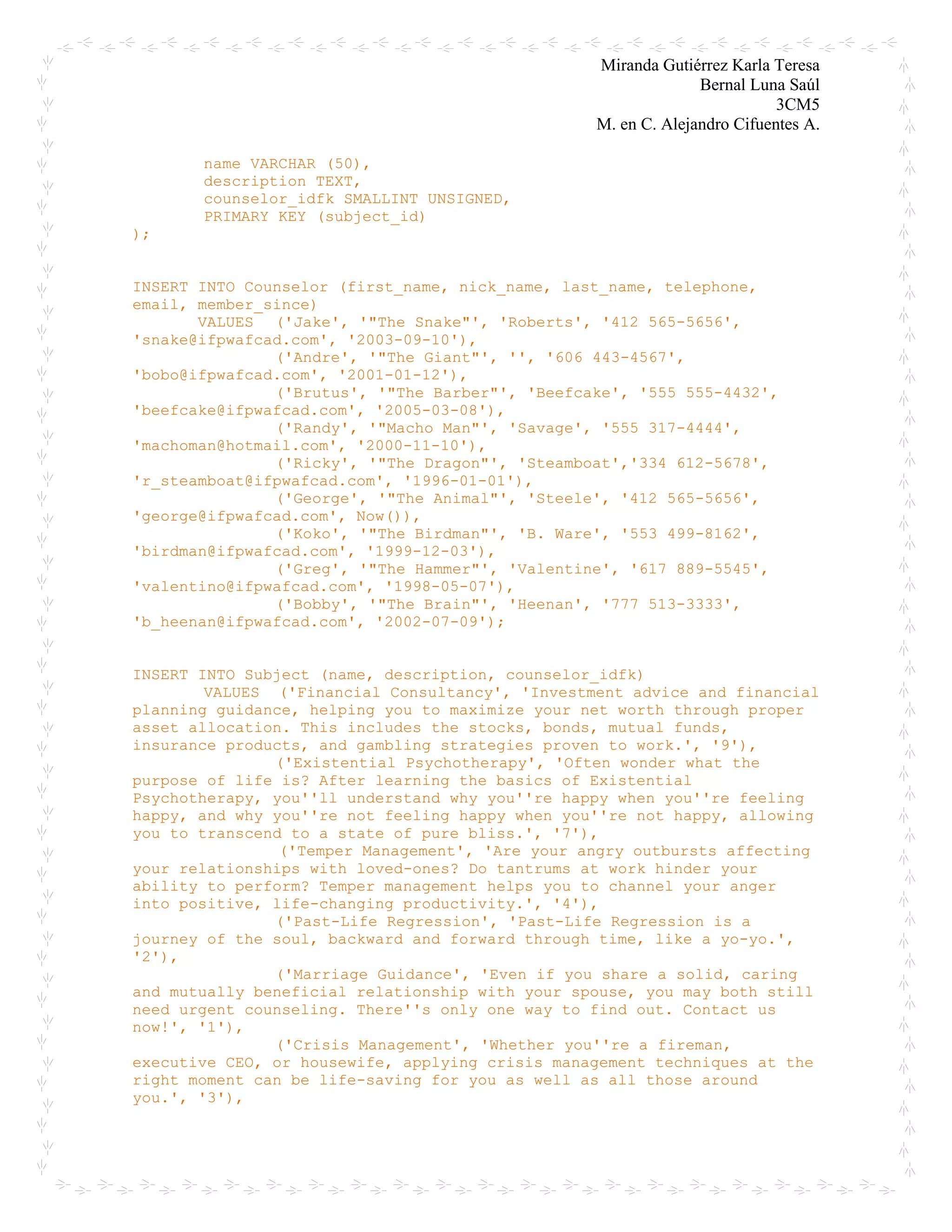 Miranda Gutiérrez Karla Teresa
Bernal Luna Saúl
3CM5
M. en C. Alejandro Cifuentes A.
name VARCHAR (50),
description TEXT,
counselor_idfk SMALLINT UNSIGNED,
PRIMARY KEY (subject_id)
);
INSERT INTO Counselor (first_name, nick_name, last_name, telephone,
email, member_since)
VALUES ('Jake', '"The Snake"', 'Roberts', '412 565-5656',
'snake@ifpwafcad.com', '2003-09-10'),
('Andre', '"The Giant"', '', '606 443-4567',
'bobo@ifpwafcad.com', '2001-01-12'),
('Brutus', '"The Barber"', 'Beefcake', '555 555-4432',
'beefcake@ifpwafcad.com', '2005-03-08'),
('Randy', '"Macho Man"', 'Savage', '555 317-4444',
'machoman@hotmail.com', '2000-11-10'),
('Ricky', '"The Dragon"', 'Steamboat','334 612-5678',
'r_steamboat@ifpwafcad.com', '1996-01-01'),
('George', '"The Animal"', 'Steele', '412 565-5656',
'george@ifpwafcad.com', Now()),
('Koko', '"The Birdman"', 'B. Ware', '553 499-8162',
'birdman@ifpwafcad.com', '1999-12-03'),
('Greg', '"The Hammer"', 'Valentine', '617 889-5545',
'valentino@ifpwafcad.com', '1998-05-07'),
('Bobby', '"The Brain"', 'Heenan', '777 513-3333',
'b_heenan@ifpwafcad.com', '2002-07-09');
INSERT INTO Subject (name, description, counselor_idfk)
VALUES ('Financial Consultancy', 'Investment advice and financial
planning guidance, helping you to maximize your net worth through proper
asset allocation. This includes the stocks, bonds, mutual funds,
insurance products, and gambling strategies proven to work.', '9'),
('Existential Psychotherapy', 'Often wonder what the
purpose of life is? After learning the basics of Existential
Psychotherapy, you''ll understand why you''re happy when you''re feeling
happy, and why you''re not feeling happy when you''re not happy, allowing
you to transcend to a state of pure bliss.', '7'),
('Temper Management', 'Are your angry outbursts affecting
your relationships with loved-ones? Do tantrums at work hinder your
ability to perform? Temper management helps you to channel your anger
into positive, life-changing productivity.', '4'),
('Past-Life Regression', 'Past-Life Regression is a
journey of the soul, backward and forward through time, like a yo-yo.',
'2'),
('Marriage Guidance', 'Even if you share a solid, caring
and mutually beneficial relationship with your spouse, you may both still
need urgent counseling. There''s only one way to find out. Contact us
now!', '1'),
('Crisis Management', 'Whether you''re a fireman,
executive CEO, or housewife, applying crisis management techniques at the
right moment can be life-saving for you as well as all those around
you.', '3'),
 