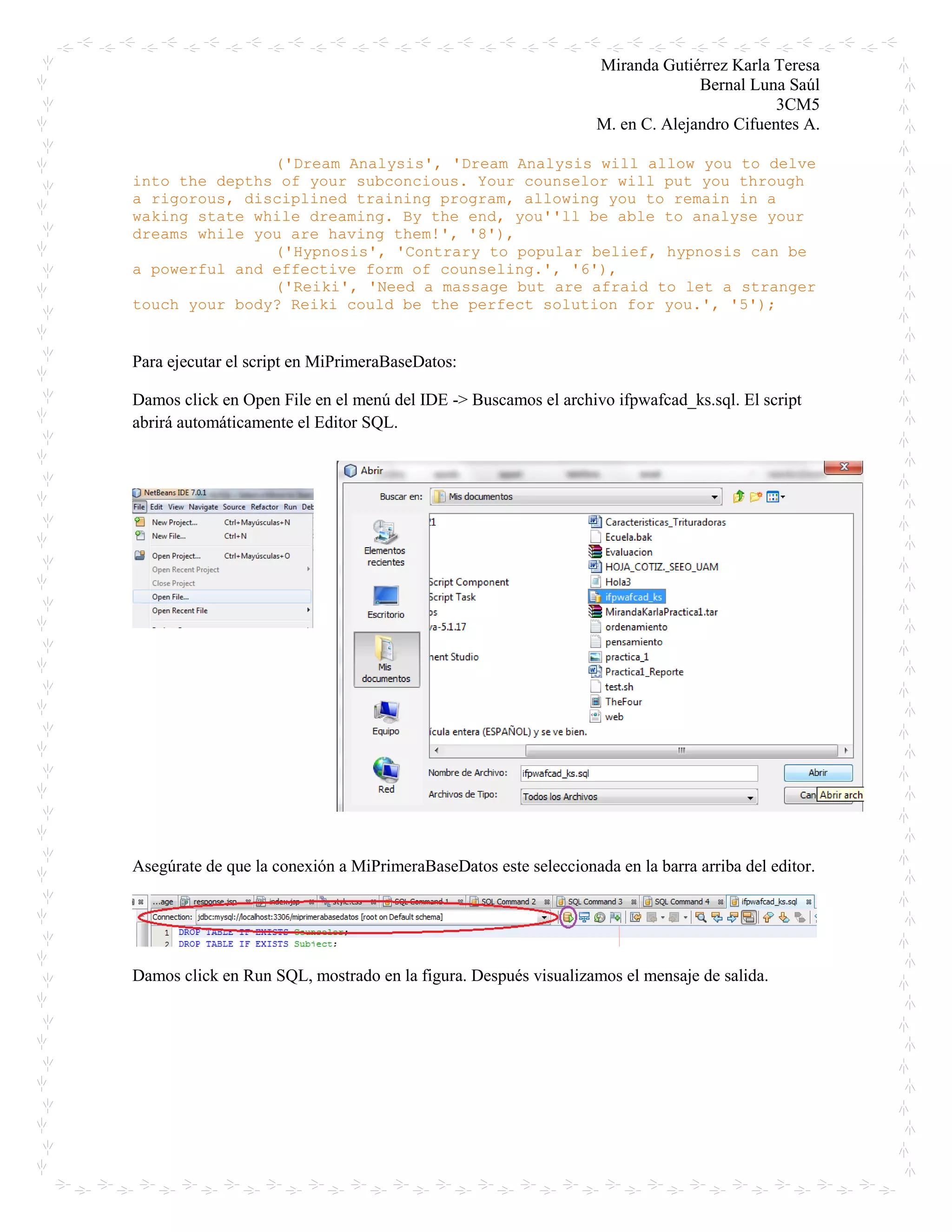 Miranda Gutiérrez Karla Teresa
Bernal Luna Saúl
3CM5
M. en C. Alejandro Cifuentes A.
('Dream Analysis', 'Dream Analysis will allow you to delve
into the depths of your subconcious. Your counselor will put you through
a rigorous, disciplined training program, allowing you to remain in a
waking state while dreaming. By the end, you''ll be able to analyse your
dreams while you are having them!', '8'),
('Hypnosis', 'Contrary to popular belief, hypnosis can be
a powerful and effective form of counseling.', '6'),
('Reiki', 'Need a massage but are afraid to let a stranger
touch your body? Reiki could be the perfect solution for you.', '5');
Para ejecutar el script en MiPrimeraBaseDatos:
Damos click en Open File en el menú del IDE -> Buscamos el archivo ifpwafcad_ks.sql. El script
abrirá automáticamente el Editor SQL.
Asegúrate de que la conexión a MiPrimeraBaseDatos este seleccionada en la barra arriba del editor.
Damos click en Run SQL, mostrado en la figura. Después visualizamos el mensaje de salida.
 
