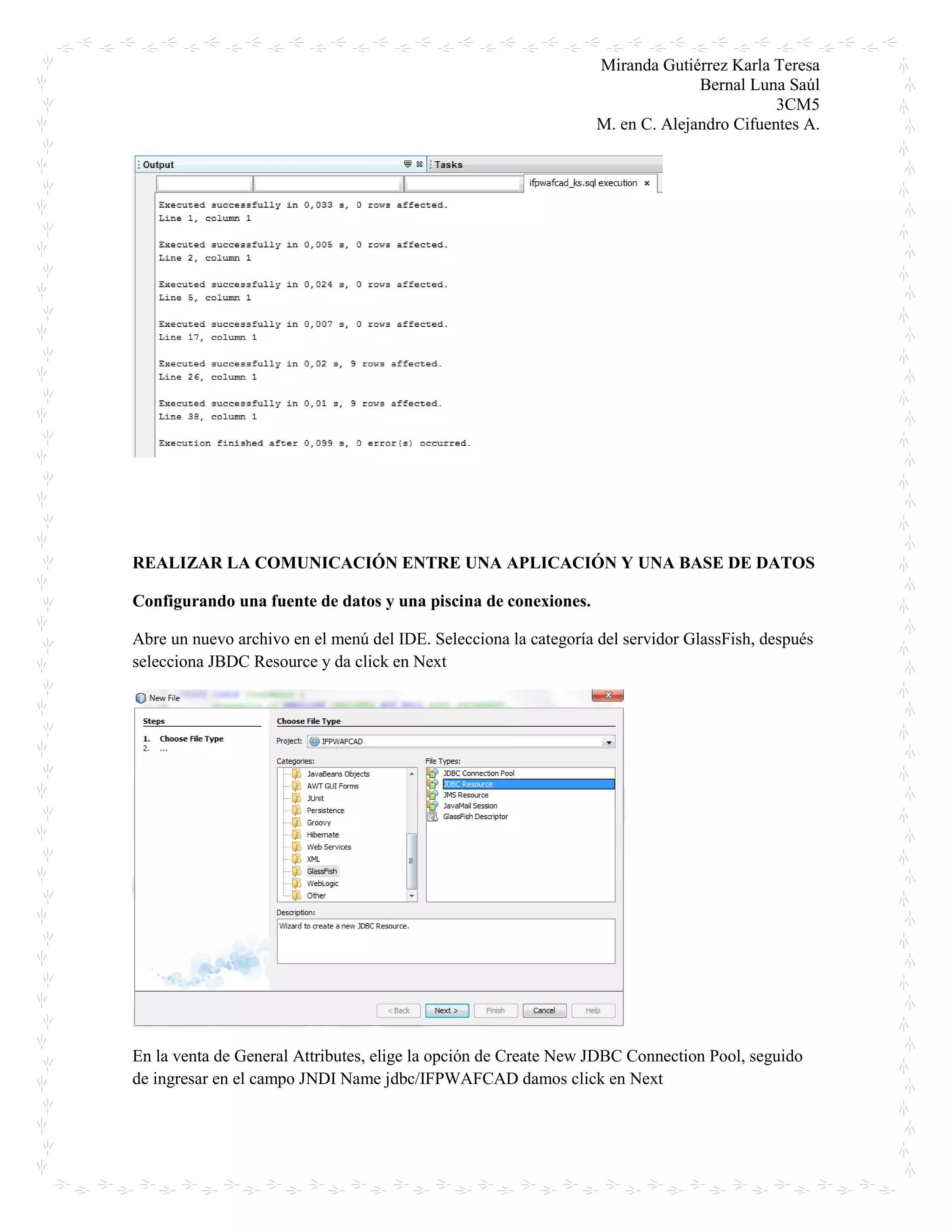 Miranda Gutiérrez Karla Teresa
Bernal Luna Saúl
3CM5
M. en C. Alejandro Cifuentes A.
REALIZAR LA COMUNICACIÓN ENTRE UNA APLICACIÓN Y UNA BASE DE DATOS
Configurando una fuente de datos y una piscina de conexiones.
Abre un nuevo archivo en el menú del IDE. Selecciona la categoría del servidor GlassFish, después
selecciona JBDC Resource y da click en Next
En la venta de General Attributes, elige la opción de Create New JDBC Connection Pool, seguido
de ingresar en el campo JNDI Name jdbc/IFPWAFCAD damos click en Next
 
